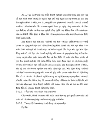 65
Ba là, việc tập trung phát triển doanh nghiệp nhà nước trong các lĩnh vực
kể trên hoàn toàn không có nghĩa hạn chế hay ngăn cản sự tham gia của các
thành phần kinh tế khác, trái lại, cùng hỗ trợ, giúp đỡ và tạo điều kiện để kinh tế
tư nhân, kinh tế có vốn đầu tư nước ngoài tham gia ngày càng nhiều vào các lĩnh
vực dịch vụ kết cấu hạ tầng, các ngành công nghệ cao, không hạn chế cạnh tranh
của các thành phần kinh tế khác đối với doanh nghiệp nhà nước bằng các biện
pháp hành chính.
Xác định rõ nội hàm của “vai trò chủ đạo” với đặc điểm trên đây có thể
tạo ra tác động tích cực đối với môi trường kinh doanh cho khu vực kinh tế tư
nhân. Môi trường kinh doanh thực sự bình đẳng sẽ dần được xác lập. Xác định
đúng vai trò chủ đạo của doanh nghiệp nhà nước sẽ góp phần tăng thêm tính
cương quyết, nhất quán trong chỉ đạo và thực hiện cổ phần hóa, bán, khoán và
cho thuê doanh nghiệp nhà nước. Đồng thời, giảm được nguy cơ sử dụng quyền
lực nhà nước nhằm hạn chế quyền kinh doanh của các thành phần kinh tế khác,
bảo hộ cho các doanh nghiệp nhà nước kém hiệu quả. Xác định đúng “vai trò
chủ đạo” của doanh nghiệp nhà nước sẽ góp phần tạo ra nhận thức xã hội đúng
đắn về vai trò của các doanh nghiệp trong sự nghiệp công nghiệp hóa, hiện đại
hóa đất nước, thu hút sự ủng hộ mạnh mẽ, thống nhất của dư luận xã hội đối với
các biện pháp cải cách doanh nghiệp nhà nước, cũng như có thái độ tôn vinh
đúng đắn đối với các doanh nghiệp tư nhân.
2.4.3.2. Về cơ chế chính sách của nhà nước
Các cơ chế, chính sách của nhà nước chưa thực sự giải quyết được các khó
khăn mà các doanh nghiệp tư nhân đang gặp phải như:
2.4.3.2.1.Trong việc huy động và sử dụng các nguồn lực
Cụ thể:
 
