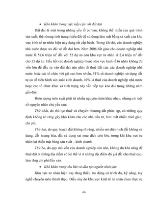 66
 Khó khăn trong việc tiếp cận với đất đai
Đất đai là một trong những yếu tố cơ bản, không thể thiếu của quá trình
sản xuất, thế nhưng tình trạng thiếu đất để sử dụng làm mặt bằng sả xuất của khu
vực kinh tế tư nhân hiện nay đang rất cấp bách. Trong khi đó, các doanh nghiệp
nhà nước được ưu đãi về đất đai hơn. Năm 2006 đất giao cho doanh nghiệp nhà
nước là 58,6 triệu m2
đất với 52 dự án còn khu vực tư nhân là 2,4 triệu m2
đất
cho 35 dự án. Hầu hết các doanh nghiệp thuộc khu vực kinh tế tư nhân không đủ
vốn lớn để đầu tư vào đất đai nên phải đi thuê đất của các doanh nghiệp nhà
nước hoặc các tổ chức với giá cao hơn nhiều, 51% số doanh nghiệp sử dụng đất
tự có để tiến hành sản xuất kinh doanh, 49% là thuê của doanh nghiệp nhà nước
hoặc các tổ chức khác và tình trạng này vẫn tiếp tục kéo dài trong những năm
gần đây.
Hiện tượng trên xuất phát từ nhiều nguyên nhân khác nhau, nhưng có một
số nguyên nhân chủ yếu sau:
Thứ nhất, do thủ tục thuê và chuyển nhượng đất phức tạp, có những quy
định không rõ ràng gây khó khăn cho các nhà đầu tư, làm mất nhiều thời gian,
chi phí.
Thứ hai, do quy hoạch đất không rõ ràng, nhiều nơi diện tích đất không sử
dụng, đất hoang hóa, đất sử dụng sai mục đích còn lớn, trong khi khu vực tư
nhân lại thiếu mặt bằng sản xuất – kinh doanh.
Thứ ba, do quy mô vốn của doanh nghiệp còn nhỏ, không đủ khả năng để
thuê đất ở những địa điểm có lợi thế vì ở những địa điểm đó giá đất cho thuê cao,
làm tăng chi phí đầu vào.
 Khó khăn trong thu hút và đào tạo nguồn nhân lực
Khu vực tư nhân hiện nay đang thiếu lao động có trình độ, kỹ năng, tay
nghề chuyên môn thành thạo. Điều này do khu vực kinh tế tư nhân chưa thực sự
 