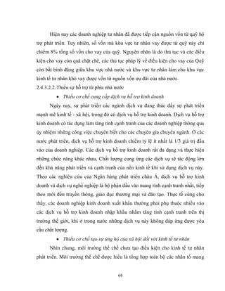 68
Hiện nay các doanh nghiệp tư nhân đã được tiếp cận nguồn vốn từ quỹ hộ
trợ phát triển. Tuy nhiên, số vốn mà khu vực tư nhân vay được từ quỹ này chỉ
chiếm 8% tổng số vốn cho vay của quỹ. Nguyên nhân là do thủ tục và các điều
kiện cho vay còn quá chặt chẽ, các thủ tục pháp lý về điều kiện cho vay của Quỹ
còn bất bình đẳng giữa khu vực nhà nước và khu vực tư nhân làm cho khu vực
kinh tế tư nhân khó vay được vốn từ nguồn vốn ưu đãi của nhà nước.
2.4.3.2.2.Thiếu sự hỗ trợ từ phía nhà nước
 Thiếu cơ chế cung cấp dịch vụ hỗ trợ kinh doanh
Ngày nay, sự phát triển các ngành dịch vụ đang thúc đẩy sự phát triển
mạnh mẽ kinh tế - xã hội, trong đó có dịch vụ hỗ trợ kinh doanh. Dịch vụ hỗ trợ
kinh doanh có tác dụng làm tăng tính cạnh tranh của các doanh nghiệp thông qua
ủy nhiệm những công việc chuyên biết cho các chuyên gia chuyên ngành. Ở các
nước phát triển, dịch vụ hỗ trợ kinh doanh chiếm tỷ lệ ít nhất là 1/3 giá trị đầu
vào của doanh nghiệp. Các dịch vụ hỗ trợ kinh doanh rất đa dạng và thực hiện
những chức năng khác nhau. Chất lượng cung ứng các dịch vụ sẽ tác động lớn
đến khả năng phát triển và cạnh tranh của nền kinh tế khi sử dụng dịch vụ này.
Theo các nghiên cứu của Ngân hàng phát triển châu Á, dịch vụ hỗ trợ kinh
doanh và dịch vụ nghề nghiệp là bộ phận đầu vào mang tính cạnh tranh nhất, tiếp
theo mới đến truyền thông, giáo dục thương mại và đào tạo. Thực tế cũng cho
thấy, các doanh nghiệp kinh doanh xuất khẩu thường phải phụ thuộc nhiều vào
các dịch vụ hỗ trợ kinh doanh nhập khẩu nhằm tăng tính cạnh tranh trên thị
trường thế giới, khi ở trong nước những dịch vụ này không đáp ứng được yêu
cầu chất lượng.
 Thiếu cơ chế tạo sự ủng hộ của xã hội đối với kinh tế tư nhân
Nhìn chung, môi trường thể chế chưa tạo điều kiện cho kinh tế tư nhân
phát triển. Môi trường thể chế được hiểu là tổng hợp toàn bộ các nhân tố mang
 