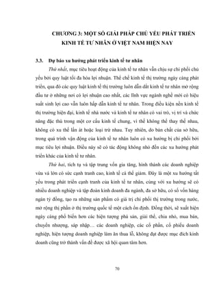 70
CHƢƠNG 3: MỘT SỐ GIẢI PHÁP CHỦ YẾU PHÁT TRIỂN
KINH TẾ TƢ NHÂN Ở VIỆT NAM HIỆN NAY
3.3. Dự báo xu hƣớng phát triển kinh tế tƣ nhân
Thứ nhất, mục tiêu hoạt động của kinh tế tư nhân vẫn chịu sự chi phối chủ
yếu bởi quy luật tối đa hóa lợi nhuận. Thể chế kinh tế thị trường ngày càng phát
triển, qua đó các quy luật kinh tế thị trường luôn dẫn dắt kinh tế tư nhân mở rộng
đầu tư ở những nơi có lợi nhuận cao nhất, các lĩnh vực ngành nghề mới có hiệu
suất sinh lợi cao vẫn luôn hấp dẫn kinh tế tư nhân. Trong điều kiện nền kinh tế
thị trường hiện đại, kinh tế nhà nước và kinh tế tư nhân có vai trò, vị trí và chức
năng đặc thù trong một cơ cấu kinh tế chung, vì thế không thể thay thế nhau,
không có xu thế lấn át hoặc loại trừ nhau. Tuy nhiên, do bản chất của sở hữu,
trong quá trình vận động của kinh tế tư nhân luôn có xu hướng bị chi phối bởi
mục tiêu lợi nhuận. Điều này sẽ có tác động không nhỏ đến các xu hướng phát
triển khác của kinh tế tư nhân.
Thứ hai, tích tụ và tập trung vốn gia tăng, hình thành các doanh nghiệp
vừa và lớn có sức cạnh tranh cao, kinh tế cá thể giảm. Đây là một xu hướng tất
yếu trong phát triển cạnh tranh của kinh tế tư nhân, cùng với xu hướng sẽ có
nhiều doanh nghiệp và tập đoàn kinh doanh đa ngành, đa sở hữu, có số vốn hàng
ngàn tỷ đồng, tạo ra những sản phẩm có giá trị chi phối thị trường trong nước,
mở rộng thị phần ở thị trường quốc tế một cách ổn định. Đồng thời, sẽ xuất hiện
ngày càng phổ biến hơn các hiện tượng phá sản, giải thể, chia nhỏ, mua bán,
chuyển nhượng, sáp nhập… các doanh nghiệp, các cổ phần, cổ phiếu doanh
nghiệp, hiện tượng doanh nghiệp làm ăn thua lỗ, không đạt được mục đích kinh
doanh cũng trở thành vấn đề được xã hội quan tâm hơn.
 