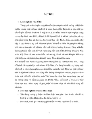 1
MỞ ĐẦU
1. Lý do nghiên cứu đề tài
Trong quá trình chuyển sang kinh tế thị trường theo định hướng xã hội chủ
nghĩa, vấn đề phát triển cơ cấu kinh tế nhiều thành phần được đặt ra như một yêu
cầu tất yếu đối với nền kinh tế Việt Nam. Kinh tế tư nhân là một bộ phận trong
cơ cấu ấy đã có một thời kỳ bị coi là đối lập với kinh tế xã hội chủ nghĩa, vì vậy
phải nằm trong diện cải tạo xóa bỏ. Song thực tiễn đã cho thấy quan niệm như
vậy là cực đoan và sự xuất hiện trở lại của kinh tế tư nhân đã góp phần không
nhỏ vào sự thay đổi bộ mặt của nền kinh tế theo hướng tích cực. Cùng với chủ
trương chuyển nền kinh tế Việt Nam sang nền kinh tế thị trường, Đảng và Nhà
nước Việt Nam đã ban hành nhiều chủ trương, chính sách để khuyến khích sự
phát triển của các thành phần kinh tế, trong đó có kinh tế tư nhân.
Nền kinh tế Việt Nam đang đứng trước những thời cơ và thách thức mới. Trong
bối cảnh các nguồn lực kinh tế của Việt Nam còn đang hạn chế, xây dựng một
nền kinh tế nhiều thành phần, còn kinh tế tư nhân như một động lực phát triển cơ
bản là một bước đi hoàn toàn đúng đắn. Trong những năm vừa qua, mặc dù đã có
bước phát triển tốt, kinh tế tư nhân Việt Nam vẫn chưa thực sự có được một vai
trò tương xứng với tiềm năng của nó. Đề tài “Phát triển kinh tế tư nhân ở Việt
Nam hiện nay - thực trạng và giải pháp” đã được chọn và triển khai trong bối
cảnh đó.
2. Mục tiêu nghiên cứu của khóa luận
- Xây dựng khung lý luận của khóa luận bao gồm: làm rõ các vấn đề về
kinh tế tư nhân (khái niệm, đặc điểm, vai trò…)
- Phân tích, đánh giá thực trạng phát triển của khu vực kinh tế tư nhân.
 