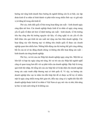 73
hướng mở rộng kinh doanh theo hướng đa ngành không còn là cá biệt, các tập
đoàn kinh tế tư nhân sẽ hình thành và phát triển trong nhiều lĩnh vực và giữ một
vị trí đáng kể trong nền kinh tế.
Thứ sáu, tính chất quốc tế hóa trong hoạt động sản xuất – kinh doanh ngày
càng đậm nét hơn. Các doanh nghiệp thuộc kinh tế tư nhân sẽ ngày càng mang
yếu tố quốc tế đậm nét hơn về định hướng sản xuất – kinh doanh, về thị trường
tiêu thụ cũng như thị trường nguyên vật liệu, về công nghệ và các yếu tố cần
thiết khác cho quá trình tái sản xuất mở rộng của bản thân doanh nghiệp. Các
hoạt động xúc tiến thương mại và những tiêu chuẩn quốc tế được các doanh
nghiệp quan tâm nhiều hơn. Những biến động của thị trường thế giới cùng những
bất ổn của nó sẽ tác động nhanh chóng và không nhỏ đến hoạt động sản xuất –
kinh doanh của từng doanh nghiệp.
Thứ bảy, vai trò của các Hiệp hội doanh nghiệp ngày càng lớn. Một khi sự
liên kết và hợp tác ngày càng mở rộng, thì vai trò của các Hiệp hội ngành nghề
cũng sẽ quan trọng hơn đối với sự phát triển của doanh nghiệp. Đặc biệt là trong
quá trình hội nhập, thì tiếng nói của các hiệp hội sẽ là đại diện cho doanh nghiệp
trong các cuộc tranh chấp thương mại có tính quốc tế. Vì vậy, xu hướng các
doanh nghiệp khu vực tư nhân tìm đến hiệp hội để có được sự hỗ trợ về nhiều
mặt là ngày càng nhiều trong thời gian tới, điều này càng có ý nghĩa khi hầu hết
doanh nghiệp thuộc kinh tế tư nhân ở Việt Nam có quy mô vừa và nhỏ, khả năng
tự bảo vệ một cách riêng lẻ là không cao.
 