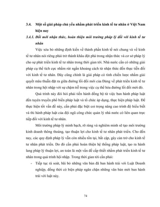 74
3.4. Một số giải pháp chủ yếu nhằm phát triển kinh tế tƣ nhân ở Việt Nam
hiện nay
3.4.1. Đổi mới nhận thức, hoàn thiện môi trường pháp lý đối với kinh tế tư
nhân
Việc xóa bỏ những định kiến về thành phần kinh tế nói chung và về kinh
tế tư nhân nói riêng phải trở thành khâu đột phá trong nhận thức và cơ sở pháp lý
cho sự phát triển kinh tế tư nhân trong thời gian tới. Nhà nước cần có những giải
pháp cụ thể tích cực nhằm rút ngắn khoảng cách từ nhận thức đến thực tiễn đối
với kinh tế tư nhân. Đây cũng chính là giải pháp có tính chiến lược nhằm giải
quyết mâu thuẫn đặt ra giữa đường lối đổi mới của Đảng về phát triển kinh tế tư
nhân trong hội nhập với sự chậm trễ trong việc cụ thể hóa đường lối đổi mới đó.
Quá trình này đòi hỏi phải tiến hành đồng bộ từ việc ban hành pháp luật
đến tuyên truyền phổ biến pháp luật và tổ chức áp dụng, thực hiện pháp luật. Để
thực hiện tốt vấn đề này, cần phải đặc biệt coi trọng nâng cao trình độ hiểu biết
và thi hành pháp luật của đội ngũ công chức quản lý nhà nước có liên quan trực
tiếp đối với kinh tế tư nhân.
Môi trường pháp lý minh bạch, rõ ràng và nghiêm minh sẽ tạo môi trường
kinh doanh thông thoáng, tạo thuận lợi cho kinh tế tư nhân phát triển. Cho đến
nay, các quy định pháp lý vẫn còn nhiều tồn tại, bất cập, gây cản trở cho kinh tế
tư nhân phát triển. Do đó cần phải hoàn thiện hệ thống pháp luật, tạo ra hành
lang pháp lý thuận lợi, an toàn là một vấn đề cấp thiết nhằm phát triển kinh tế tư
nhân trong quá trình hội nhập. Trong thời gian tới cần phải:
- Tiếp tục rà soát, bãi bỏ những văn bản đã ban hành trái với Luật Doanh
nghiệp, đồng thời có biện pháp ngăn chặn những văn bản mới ban hành
trái với luật này.
 