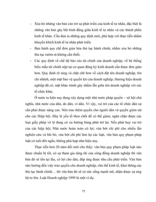 75
- Xóa bỏ những văn bản cản trở sự phát triển của kinh tế tư nhân, đặc biệt là
những văn bản gây bất bình đẳng giữa kinh tế tư nhân và các thành phần
kinh tế khác. Cần đưa ra những quy định mới, phù hợp với thực tiễn nhằm
khuyến khích kinh tế tư nhân phát triển.
- Ban hành quy chế đơn giản hóa thủ tục hành chính, nhằm xóa bỏ những
thủ tục rườm rà không cần thiết.
- Các quy định về chế độ báo cáo tài chính của doanh nghiệp, về hệ thống
biểu mẫu tài chính nộp tại cơ quan đăng ký kinh doanh cần được đơn giản
hơn. Quy định rõ ràng và chặt chẽ hơn về cách đặt tên doanh nghiệp, tên
chi nhánh, một mặt bảo vệ quyền lợi của doanh nghiệp, thương hiệu doanh
nghiệp đã có, mặt khác tránh gây nhầm lẫn giữa tên doanh nghiệp với các
tổ chức khác.
Ở nước ta hiện nay đang xây dựng một nhà nước pháp quyền – xã hội chủ
nghĩa, nhà nước của dân, do dân, vì dân. Vì vậy, vai trò của các tổ chức dân sự
cần phải được nâng cao. Nên trao thêm quyền cho người dân và quyền giám sát
cho các Hiệp hội. Đây là yếu tố then chốt để có thể giảm, ngăn chặn được các
loại giấy phép vô lý đang có xu hướng bùng phát trở lại. Nếu phát huy vai trò
của các hiệp hội, Nhà nước hoàn toàn có lợi, vừa bớt chi phí cho nhiều lần
nghiên cứu và bãi bỏ, vừa bớt chi phí làm lại các luật, văn bản quy phạm pháp
luật có tuổi đời ngắn, không phù hợp như hiện nay.
Thực tiễn hơn 20 năm đổi mới cho thấy: văn bản quy phạm pháp luật nào
được chuẩn bị tốt, có sự tham gia rộng rãi của công đồng doanh nghiệp thì văn
bản đó sẽ tồn tại lâu, có lợi cho dân, đáp ứng được nhu cầu phát triển. Văn bản
nào hướng đến việc trao quyền cho doanh nghiệp, chủ thể kinh tế, khai thông các
thủ tục hành chính… thì văn bản đó sẽ có sức sống mạnh mẽ, nhận được sự ủng
hộ to lớn. Luật Doanh nghiệp 1999 là một ví dụ.
 