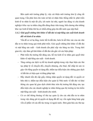 76
Bên cạnh môi trường pháp lý, việc cải thiện môi trường tâm lý cũng rất
quan trọng. Cần phải làm cho toàn xã hội có nhận thức thống nhất là: phát triển
kinh tế tư nhân là một tất yếu, ích nước lợi nhà, người lao động và chủ doanh
nghiệp ở khu vực tư nhân cũng đều đáng được trân trọng, biểu dương như những
khu vực kinh tế khác khi họ có nhiều đóng góp cho đất nước qua nộp thuế.
3.4.2. Giải quyết những khó khăn về đất đai và mặt bằng sản xuất kinh doanh
đối với kinh tế tư nhân
Vấn đề cơ sở hạ tầng, trước hết là đất đai, luôn là nỗi bức xúc của các nhà
đầu tư tư nhân trong quá trình phát triển. Giải quyết những khó khăn về đất đai
và mặt bằng sản xuất – kinh doanh cần phải xếp vào hàng ưu tiên. Trong thời
gian tới, việc tháo gỡ khó khăn về đất đai cần gắn với các biện pháp:
- Phát triển thị trường bất động sản, hỗ trợ kinh tế tư nhân giải quyết khó
khăn về mặt bằng sản xuất – kinh doanh.
- Tăng cường các dịch vụ hỗ trợ doanh nghiệp trong việc thực hiện các thủ
tục pháp lý về chuyển đổi, chuyển nhượng, cho thuê, thế chấp tài sản và
góp vốn bằng quyền sử dụng đất, nhằm tạo điều kiện cho những giao dịch
về đất đai có hiệu quả và đúng pháp luật.
- Đẩy nhanh tiến độ cấp giấy chứng nhận quyền sử dụng đất và quyền sở
hữu nhà ở, nhằm tạo điều kiện cho quản lý Nhà nước về đất đai và khai
thông các quan hệ giao dịch chính thức trên thị trường bất động sản, tạo
điều kiện cho các doanh nghiệp tư nhân thông qua thị trường tự tìm kiếm
mặt bằng sản xuất – kinh doanh cho mình.
- Có cơ chế thông thoáng về thủ tục quản lý cho các nhà đầu tư tư nhân
trong việc dùng giá trị quyền sử dụng đất để vay vốn ngân hàng hoặc góp
vốn cổ phần với các đối tác trong và ngoài nước. Đơn giản hóa các thủ tục
 