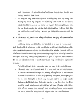 77
hành chính trong việc cho phép chuyển đổi mục đích sử dụng đất phù hợp
với quy hoạch đã được duyệt.
- Mở rộng và từng bước hiện đại hóa hệ thống chợ, siêu thị, trung tâm
thương mại nhằm đáp ứng nhu cầu mặt bằng kinh doanh cho các doanh
nghiệp tư nhân trong việc bán buôn, bán lẻ, giới thiệu sản phẩm, ưu tiên
cho các doanh nghiệp nhỏ và vừa thuê với giá cả hợp lý. Đồng thời, dần
xóa bỏ hệ thống chợ lề đường, chợ tạm, qua đó lập lại trật tự văn minh đô
thị.
3.4.3. Đổi mới cơ chế, chính sách hỗ trợ vốn đầu tư, tín dụng đối với kinh tế tư
nhân
Một trong những khó khăn hiện nay của kinh tế tư nhân là vốn sản xuất –
kinh doanh, nhất là vốn trung và dài hạn để đầu tư, đổi mới thiết bị công nghệ,
nâng cao khả năng cạnh tranh của sản phẩm hàng hóa. Vì vậy, chính sách hổ trợ
về vốn cho kinh tế tư nhân có ý nghĩa quan trọng hàng đầu để thúc đẩy kinh tế tư
nhân phát triển đúng hướng và hội nhập kinh tế quốc tế hiệu quả. Trên tinh thần
đó, cần xúc tiến đổi mới một số chính sách và giải pháp về vốn để hỗ trợ kinh tế
tư nhân:
Thứ nhất, đổi mới và đẩy mạnh việc phân cấp quản lý tài chính nhà nước
- Đẩy mạnh phân cấp về quản lý kinh tế và ngân sách, tạo sự chủ động thực
sự cho các cơ quan chức năng ở địa phương, về quyền hạn và trách nhiệm
tài chính đối với kinh tế tư nhân ở địa phương. Hàng năm, Chính phủ giao
cho các tỉnh, thành phố kế hoạch tổng chi ngân sách và các nhiệm vụ chi
thường xuyên bắt buộc theo định mức, các đơn vị cấp dưới được chủ động
bố trí kế hoạch và định mức chi phù hợp với thực tiễn của mình. Đồng
thời, mỗi địa phương được tự quyết định một số nguồn thu, nhiệm vụ chi
cho đầu tư phát triển, trong đó có hỗ trợ phát triển cho kinh tế tư nhân.
 