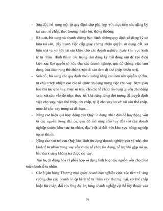 79
- Sửa đổi, bổ sung một số quy định cho phù hợp với thực tiễn như đăng ký
tài sản thế chấp, theo hướng thuận lợi, thông thoáng.
- Rà soát, bổ sung và nhanh chóng ban hành những quy định về đăng ký sở
hữu tài sản, đẩy mạnh việc cấp giấy chứng nhận quyền sử dụng đất, sở
hữu nhà và sở hữu tài sản khác cho các doanh nghiệp thuộc khu vực kinh
tế tư nhân. Hình thành các trung tâm đăng ký bất động sản để tạo điều
kiện xác lập quyền sở hữu cho các doanh nghiệp, qua đó chống việc lạm
dụng, lừa đảo trong thế chấp (một tài sản đem đi thế chấp nhiều nơi).
- Sửa đổi, bổ sung các quy định theo hướng nâng cao hơn nữa quyền tự chủ,
tự chịu trách nhiệm của các tổ chức tín dụng trong việc cho vay. Đơn giản
hóa thủ tục cho vay, thực sự trao cho các tổ chức tín dụng quyền chủ động
xem xét các vấn đề như: thực tế, khả năng từng đối tượng để quyết định
việc cho vay, việc thế chấp, tín chấp, tỷ lệ cho vay so với tài sản thế chấp,
mức độ cho vay trung và dài hạn…
- Nâng cao hiệu quả hoạt động của Quỹ tín dụng nhân dân để huy động vốn
từ các nguồn trong dân cư, qua đó mở rộng cho vay đối với các doanh
nghiệp thuộc khu vực tư nhân, đặc biệt là đối với khu vực nông nghiệp
ngoại thành.
- Nâng cao vai trò của Quỹ bảo lãnh tín dụng doanh nghiệp vừa và nhỏ cho
kinh tế tư nhân trong vay vốn ở các tổ chức tín dụng, hỗ trợ khi gặp rủi ro,
bất khả kháng không trả được nợ vay.
Thứ tư, đa dạng hóa và phối hợp sử dụng linh hoạt các nguồn vốn cho phát
triển kinh tế tư nhân.
- Các Ngân hàng Thương mại quốc doanh cần nghiên cứu, xúc tiến và tăng
cường cho các doanh nhiệp kinh tế tư nhân vay thương mại, có thế chấp
hoặc tín chấp, đối với từng dự án, từng doanh nghiệp cụ thể tùy thuộc vào
 