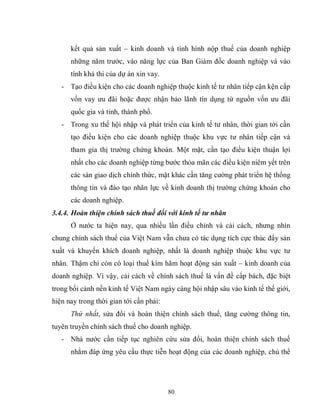 80
kết quả sản xuất – kinh doanh và tình hình nộp thuế của doanh nghiệp
những năm trước, vào năng lực của Ban Giám đốc doanh nghiệp và vào
tính khả thi của dự án xin vay.
- Tạo điều kiện cho các doanh nghiệp thuộc kinh tế tư nhân tiếp cận kện cấp
vốn vay ưu đãi hoặc được nhận bảo lãnh tín dụng từ nguồn vốn ưu đãi
quốc gia và tỉnh, thành phố.
- Trong xu thế hội nhập và phát triển của kinh tế tư nhân, thời gian tới cần
tạo điều kiện cho các doanh nghiệp thuộc khu vực tư nhân tiếp cận và
tham gia thị trường chứng khoán. Một mặt, cần tạo điều kiện thuận lợi
nhất cho các doanh nghiệp từng bước thỏa mãn các điều kiện niêm yết trên
các sàn giao dịch chính thức, mặt khác cần tăng cường phát triển hệ thống
thông tin và đào tạo nhân lực về kinh doanh thị trường chứng khoán cho
các doanh nghiệp.
3.4.4. Hoàn thiện chính sách thuế đối với kinh tế tư nhân
Ở nước ta hiện nay, qua nhiều lần điều chỉnh và cải cách, nhưng nhìn
chung chính sách thuế của Việt Nam vẫn chưa có tác dụng tích cực thúc đẩy sản
xuất và khuyến khích doanh nghiệp, nhất là doanh nghiệp thuộc khu vực tư
nhân. Thậm chí còn có loại thuế kìm hãm hoạt động sản xuất – kinh doanh của
doanh nghiệp. Vì vậy, cải cách về chính sách thuế là vấn đề cấp bách, đặc biệt
trong bối cảnh nền kinh tế Việt Nam ngày càng hội nhập sâu vào kinh tế thế giới,
hiện nay trong thời gian tới cần phải:
Thứ nhất, sửa đổi và hoàn thiện chính sách thuế, tăng cường thông tin,
tuyên truyền chính sách thuế cho doanh nghiệp.
- Nhà nước cần tiếp tục nghiên cứu sửa đổi, hoàn thiện chính sách thuế
nhằm đáp ứng yêu cầu thực tiễn hoạt động của các doanh nghiệp, chủ thể
 