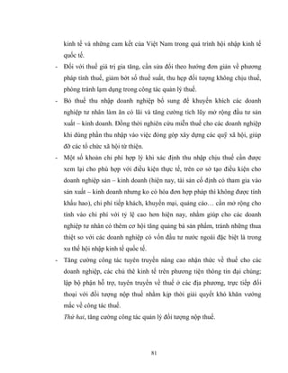 81
kinh tế và những cam kết của Việt Nam trong quá trình hội nhập kinh tế
quốc tế.
- Đối với thuế giá trị gia tăng, cần sửa đổi theo hướng đơn giản về phương
pháp tính thuế, giảm bớt số thuế suất, thu hẹp đối tượng không chịu thuế,
phòng tránh lạm dụng trong công tác quản lý thuế.
- Bỏ thuế thu nhập doanh nghiệp bổ sung để khuyến khích các doanh
nghiệp tư nhân làm ăn có lãi và tăng cường tích lũy mở rộng đầu tư sản
xuất – kinh doanh. Đồng thời nghiên cứu miễn thuế cho các doanh nghiệp
khi dùng phần thu nhập vào việc đóng góp xây dựng các quỹ xã hội, giúp
đỡ các tổ chức xã hội từ thiện.
- Một số khoản chi phí hợp lý khi xác định thu nhập chịu thuế cần được
xem lại cho phù hợp với điều kiện thực tế, trên cơ sở tạo điều kiện cho
doanh nghiệp sản – kinh doanh (hiện nay, tài sản cố định có tham gia vào
sản xuất – kinh doanh nhưng ko có hóa đơn hợp pháp thì không được tính
khấu hao), chi phí tiếp khách, khuyến mại, quảng cáo… cần mở rộng cho
tính vào chi phí với tỷ lệ cao hơn hiện nay, nhằm giúp cho các doanh
nghiệp tư nhân có thêm cơ hội tăng quảng bá sản phẩm, tránh những thua
thiệt so với các doanh nghiệp có vốn đầu tư nước ngoài đặc biệt là trong
xu thế hội nhập kinh tế quốc tế.
- Tăng cường công tác tuyên truyền nâng cao nhận thức về thuế cho các
doanh nghiệp, các chủ thê kinh tế trên phương tiện thông tin đại chúng;
lập bộ phận hỗ trợ, tuyên truyền về thuế ở các địa phương, trực tiếp đối
thoại với đối tượng nộp thuế nhằm kịp thời giải quyết khó khăn vướng
mắc về công tác thuế.
Thứ hai, tăng cường công tác quản lý đối tượng nộp thuế.
 