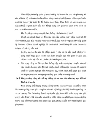 82
Thực hiện phân cấp quản lý theo hướng ủy nhiệm thu cho các phường, xã
đối với các hộ kinh doanh nhỏ nhằm nâng cao trách nhiệm của chính quyền địa
phương trong việc quản lý đối tượng nộp thuế. Thực hiện tốt việc phân cấp,
ngành thuế sẽ giảm được đầu mối để tập trung thời gian vào quản lý và kiểm tra
các cơ sở kinh doanh lớn.
Thứ ba, tăng cường công tác bồi dưỡng cán bộ quản lý thuế
Chính sách thuế dù có tốt đến mức nào, nếu không chú ý nâng cao trình độ
chuyên môn, đạo đức của các ban quản lý thuế, đặc biệt là bộ phân trực tiếp quản
lý thuế đối với các doanh nghiệp thì chính sách thuế không thể hoàn thành vai
trò của nó, vì vậy cần phải:
- Bố trí, sắp xếp lại cán bộ nhằm quản lý sâu sát và gắn trách nhiệm với
công việc được giao. Thực hiện luân chuyển địa bàn quản lý giữa các
nhóm và cán bộ, tiến tới xóa bỏ cán bộ chuyên quản.
- Coi trọng công tác đào tạo, bồi dưỡng, tập huấn nghiệp vụ chuyên môn và
tiêu chuẩn đạo đức cho đội ngũ cán bộ thuế, nhằm giúp cho cán bộ quản lý
thuế các doanh nghiệp nắm vững chế độ, chính sách, biết cách giải thích
và thuyết phục đối tượng nộp thuế tự giác chấp hành nộp thuế.
3.4.5. Tăng cường công tác hỗ trợ thông tin và xúc tiến thương mại đối với
kinh tế tư nhân
Nhìn chung chất lượng những thông tin thu thập được của kinh tế tư nhân
là chưa đáp ứng được yêu cầu phát triển và hội nhập, đặc biệt là những thông tin
về thị trường. Bản thân từng doanh nghiệp lại gặp nhiều khó khăn trong việc giải
quyết vấn đề này. Để giúp cho kinh tế tư nhân nâng cao chất lượng nguồn thông
tin và xúc tiến thương mại một cách hiệu quả, chúng ta cần thực hiện một số giải
pháp sau:
 