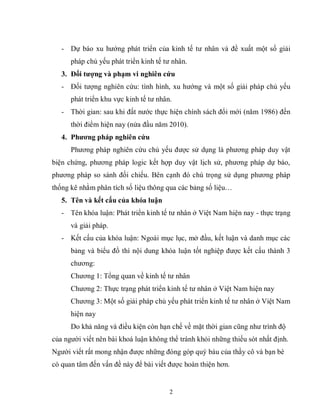 2
- Dự báo xu hướng phát triển của kinh tế tư nhân và đề xuất một số giải
pháp chủ yếu phát triển kinh tế tư nhân.
3. Đối tƣợng và phạm vi nghiên cứu
- Đối tượng nghiên cứu: tình hình, xu hướng và một số giải pháp chủ yếu
phát triển khu vực kinh tế tư nhân.
- Thời gian: sau khi đất nước thực hiện chính sách đổi mới (năm 1986) đến
thời điểm hiện nay (nửa đầu năm 2010).
4. Phƣơng pháp nghiên cứu
Phương pháp nghiên cứu chủ yếu được sử dụng là phương pháp duy vật
biện chứng, phương pháp logic kết hợp duy vật lịch sử, phương pháp dự báo,
phương pháp so sánh đối chiếu. Bên cạnh đó chú trọng sử dụng phương pháp
thống kê nhằm phân tích số liệu thông qua các bảng số liệu…
5. Tên và kết cấu của khóa luận
- Tên khóa luận: Phát triển kinh tế tư nhân ở Việt Nam hiện nay - thực trạng
và giải pháp.
- Kết cấu của khóa luận: Ngoài mục lục, mở đầu, kết luận và danh mục các
bảng và biểu đồ thì nội dung khóa luận tốt nghiệp được kết cấu thành 3
chương:
Chương 1: Tổng quan về kinh tế tư nhân
Chương 2: Thực trạng phát triển kinh tế tư nhân ở Việt Nam hiện nay
Chương 3: Một số giải pháp chủ yếu phát triển kinh tế tư nhân ở Việt Nam
hiện nay
Do khả năng và điều kiện còn hạn chế về mặt thời gian cũng như trình độ
của người viết nên bài khoá luận không thể tránh khỏi những thiếu sót nhất định.
Người viết rất mong nhận được những đóng góp quý báu của thầy cô và bạn bè
có quan tâm đến vấn đề này để bài viết được hoàn thiện hơn.
 