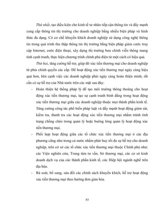 83
Thứ nhất, tạo điều kiện cho kinh tế tư nhân tiếp cận thông tin và đẩy mạnh
cung cấp thông tin thị trường cho doanh nghiệp bằng nhiều biện pháp và hình
thức đa dạng. Có cơ chế khuyến khích doanh nghiệp sử dụng công nghệ thông
tin trong quá trình thu thập thông tin thị trường bằng biện pháp giảm cước truy
cập Internet, cước điện thoại, xây dựng thị trường bưu chính viễn thông mang
tính cạnh tranh, thực hiện chương trình chính phủ điện tử một cách có hiệu quả.
Thứ hai, tăng cường hỗ trợ, giúp đõ xúc tiến thương mại cho doanh nghiệp
từ phía chính quyền các cấp. Để hoạt động xúc tiến thương mại ngày càng hiệu
quả hơn, bên cạnh việc các doanh nghiệp phải ngày càng hoàn thiện mình, rất
cần có sự hỗ trợ của Nhà nước trên các mặt sau đây:
- Hoàn thiện hệ thống pháp lý để tạo môi trường thông thoáng cho hoạt
động xúc tiến thương mại, tạo sự cạnh tranh bình đẳng trong hoạt động
xúc tiến thương mại giữa các doanh nghiệp thuộc mọi thành phần kinh tế.
Tăng cường công tác phổ biến pháp luật và đẩy mạnh hoạt động giám sát,
kiểm tra, thanh tra các hoạt động xúc tiến thương mại nhằm tránh tình
trạng chồng chéo trong quản lý hoặc buông lỏng quản lý hoạt động xúc
tiến thương mại.
- Phối hợp hoạt động giữa các tổ chức xúc tiến thương mại ở các địa
phương cũng như trong cả nước nhằm phát huy tối đa sự hỗ trợ cho doanh
nghiệp, trên cở sở các tổ chức xúc tiến thương mại thuộc Chính phủ như:
các Viện nghiên cứu, Trung tâm tư vấn, Sở thương mại, các cơ sở kinh
doanh dịch vụ của các thành phần kinh tế, các Hiệp hội ngành nghề trên
địa bàn.
- Rà soát, bổ sung, sửa đổi các chính sách khuyến khích, hỗ trợ hoạt động
xúc tiến thương mại theo hướng đơn giản hóa.
 