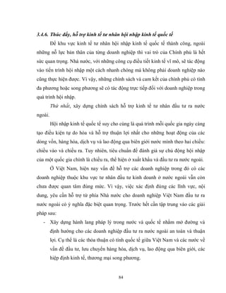 84
3.4.6. Thúc đẩy, hỗ trợ kinh tế tư nhân hội nhập kinh tế quốc tế
Để khu vực kinh tế tư nhân hội nhập kinh tế quốc tế thành công, ngoài
những nỗ lực bản thân của từng doanh nghiệp thì vai trò của Chính phủ là hết
sức quan trọng. Nhà nước, với những công cụ điều tiết kinh tế vĩ mô, sẽ tác động
vào tiến trình hội nhập một cách nhanh chóng mà không phải doanh nghiệp nào
cũng thực hiện được. Vì vậy, những chính sách và cam kết của chính phủ có tính
đa phương hoặc song phương sẽ có tác động trực tiếp đối với doanh nghiệp trong
quá trình hội nhập.
Thứ nhất, xây dựng chính sách hỗ trợ kinh tế tư nhân đầu tư ra nước
ngoài.
Hội nhập kinh tế quốc tế suy cho cùng là quá trình mỗi quốc gia ngày càng
tạo điều kiện tự do hóa và hỗ trợ thuận lợi nhất cho những hoạt động của các
dòng vốn, hàng hóa, dịch vụ và lao động qua biên giới nước mình theo hai chiều:
chiều vào và chiều ra. Tuy nhiên, tiêu chuẩn để đánh giá sự chủ động hội nhập
của một quốc gia chính là chiều ra, thể hiện ở xuất khẩu và đầu tư ra nước ngoài.
Ở Việt Nam, hiện nay vấn đề hỗ trợ các doanh nghiệp trong đó có các
doanh nghiệp thuộc khu vực tư nhân đầu tư kinh doanh ở nước ngoài vẫn còn
chưa được quan tâm đúng mức. Vì vậy, việc xác định đúng các lĩnh vực, nội
dung, yêu cần hỗ trợ từ phía Nhà nước cho doanh nghiệp Việt Nam đầu tư ra
nước ngoài có ý nghĩa đặc biệt quan trọng. Trước hết cần tập trung vào các giải
pháp sau:
- Xây dựng hành lang pháp lý trong nước và quốc tế nhằm mở đường và
định hướng cho các doanh nghiệp đầu tư ra nước ngoài an toàn và thuận
lợi. Cụ thể là các thỏa thuận có tính quốc tế giữa Việt Nam và các nước về
vấn đề đầu tư, lưu chuyển hàng hóa, dịch vụ, lao động qua biên giới, các
hiệp định kinh tế, thương mại song phương.
 