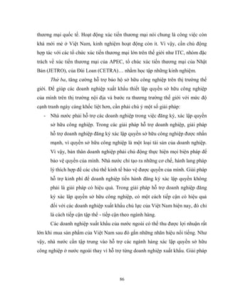86
thương mại quốc tế. Hoạt động xúc tiến thương mại nói chung là công việc còn
khá mới mẻ ở Việt Nam, kinh nghiệm hoạt động còn ít. Vì vậy, cần chủ động
hợp tác với các tổ chức xúc tiến thương mại lớn trên thế giới như ITC, nhóm đặc
trách về xúc tiến thương mại của APEC, tổ chúc xúc tiến thương mại của Nhật
Bản (JETRO), của Đài Loan (CETRA)… nhằm học tập những kinh nghiệm.
Thứ ba, tăng cường hỗ trợ bảo hộ sở hữu công nghiệp trên thị trường thế
giới. Để giúp các doanh nghiệp xuất khẩu thiết lập quyền sở hữu công nghiệp
của mình trên thị trường nội địa và bước ra thương trường thế giới với mức độ
cạnh tranh ngày càng khốc liệt hơn, cần phải chú ý một số giải pháp:
- Nhà nước phải hỗ trợ các doanh nghiệp trong việc đăng ký, xác lập quyền
sở hữu công nghiệp. Trong các giải pháp hỗ trợ doanh nghiệp, giải pháp
hỗ trợ doanh nghiệp đăng ký xác lập quyền sở hữu công nghiệp được nhấn
mạnh, vì quyền sở hữu công nghiệp là một loại tài sản của doanh nghiệp.
Vì vậy, bản thân doanh nghiệp phải chủ động thực hiện mọi biện pháp để
bảo vệ quyền của mình. Nhà nước chỉ tạo ra những cơ chế, hành lang pháp
lý thích hợp để các chủ thể kinh tế bảo vệ được quyền của mình. Giải pháp
hỗ trợ kinh phí để doanh nghiệp tiến hành đăng ký xác lập quyền không
phải là giải pháp có hiệu quả. Trong giải pháp hỗ trợ doanh nghiệp đăng
ký xác lâp quyền sở hữu công nghiệp, có một cách tiếp cận có hiệu quả
đối với các doanh nghiệp xuất khẩu chủ lực của Việt Nam hiện nay, đó chỉ
là cách tiếp cận tập thể - tiếp cận theo ngành hàng.
Các doanh nghiệp xuất khẩu của nước ngoài có thể thu được lợi nhuận rất
lớn khi mua sản phẩm của Việt Nam sau đó gắn những nhãn hiệu nổi tiếng. Như
vậy, nhà nước cần tập trung vào hỗ trợ các ngành hàng xác lập quyền sở hữu
công nghiệp ở nước ngoài thay vì hỗ trợ từng doanh nghiệp xuất khẩu. Giải pháp
 
