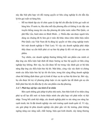 87
này đặc biệt phù hợp với đối tượng quyền sở hữu công nghiệp là chỉ dẫn địa
lý/tên gọi xuất xứ hàng hóa.
- Hỗ trợ thành lập các tổ chức quản lý tập thể chỉ dẫn địa lý/tên gọi xuất xứ
hàng hóa. Ở nước ta, hầu như mỗi địa phương đều có không ít các đặc sản
truyền thống mang tên của địa phương đó (như nước mắm Phú Quốc, cà
phê Đắc Lắc, bưởi năm roi Bình Minh…). Nhiều đặc sản được người tiêu
dùng ưa chuộng đã bị làm giả ở mức độ khác nhau (như nhãn hiệu mắm
Phú Quốc của Việt Nam đã bị đăng ký quyền sở hữu công nghiệp trước
bởi một doanh nghiệp ở Thái Lan). Vì vậy các doanh nghiệp phải nhận
thấy được sự cần thiết phải có sự bảo hộ pháp lý đối với tên gọi của sản
phẩm.
Tuy nhiên, các doanh nghiệp thường không biết sản phẩm của mình có
đáp ứng các điều kiện luật định để được hưởng sự bảo hộ quyền sở hữu công
nghiệp hay không. Bởi vậy, họ cần được hỗ trợ trong việc đánh giá sơ bộ khả
năng đáp ứng các điều kiện bảo hộ đó. Mặt khác, công việc xác định và chứng
minh các điều kiện bảo hộ lại rất tốn kém, trong khi cộng đồng doanh nghiệp
chưa thể khẳng định được giá trị kinh tế thực sự do sự bảo hộ đem lại. Bởi vậy,
họ cần được hổ trợ về phương pháp luận và các nguồn lực để đánh giá sự cần
thiết phải bảo hộ chỉ dẫn địa lý cho sản phẩm của địa phương.
3.4.7. Phát huy nội lực của kinh tế tư nhân
Bên cạnh những giải pháp từ phía nhà nước, bản thân kinh tế tư nhân cũng
phải tự nỗ lực đổi mới và hoàn thiện mình cho phù hợp với phát triển và hội
nhập. Trong bối cảnh hội nhập, các doanh nghiệp phải ra sức nâng cao năng lực
cạnh tranh, tức là đặt doanh nghiệp vào môi trường cạnh tranh quốc tế. Vì vậy,
các giải pháp từ phía doanh nghiệp cần phải gắn với thị trường, phải không
ngừng nâng cao năng suất, chất lượng, hiệu quả kinh doanh, xây dựng thương
 