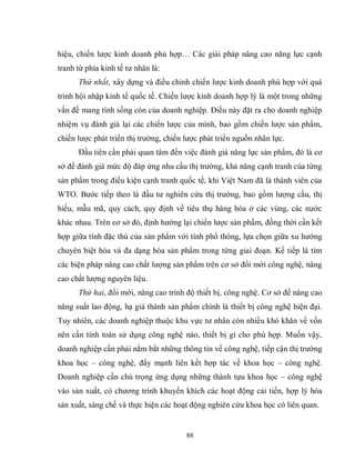 88
hiệu, chiến lược kinh doanh phù hợp… Các giải pháp nâng cao năng lực cạnh
tranh từ phía kinh tế tư nhân là:
Thứ nhất, xây dựng và điều chỉnh chiến lược kinh doanh phù hợp với quá
trình hội nhập kinh tế quốc tế. Chiến lược kinh doanh hợp lý là một trong những
vấn đề mang tính sống còn của doanh nghiệp. Điều này đặt ra cho doanh nghiệp
nhiệm vụ đánh giá lại các chiến lược của mình, bao gồm chiến lược sản phẩm,
chiến lược phát triển thị trường, chiến lược phát triển nguồn nhân lực.
Đầu tiên cần phải quan tâm đến việc đánh giá năng lực sản phẩm, đó là cơ
sở để đánh giá mức độ đáp ứng nhu cầu thị trường, khả năng cạnh tranh của từng
sản phẩm trong điều kiện cạnh tranh quốc tế, khi Việt Nam đã là thành viên của
WTO. Bước tiếp theo là đầu tư nghiên cứu thị trường, bao gồm lượng cầu, thị
hiếu, mẫu mã, quy cách, quy định về tiêu thụ hàng hóa ở các vùng, các nước
khác nhau. Trên cơ sở đó, định hướng lại chiến lược sản phẩm, đồng thời cần kết
hợp giữa tính đặc thù của sản phẩm với tính phổ thông, lựa chọn giữa xu hướng
chuyên biệt hóa và đa dạng hóa sản phẩm trong từng giai đoạn. Kế tiếp là tìm
các biện pháp nâng cao chất lượng sản phẩm trên cơ sở đổi mới công nghệ, nâng
cao chất lượng nguyên liệu.
Thứ hai, đổi mới, nâng cao trình độ thiết bị, công nghệ. Cơ sở để nâng cao
năng suất lao động, hạ giá thành sản phẩm chính là thiết bị công nghệ hiện đại.
Tuy nhiên, các doanh nghiệp thuộc khu vực tư nhân còn nhiều khó khăn về vốn
nên cần tính toán sử dụng công nghệ nào, thiết bị gì cho phù hợp. Muốn vậy,
doanh nghiệp cần phải nắm bắt những thông tin về công nghệ, tiếp cận thị trường
khoa học – công nghệ, đẩy mạnh liên kết hợp tác về khoa học – công nghệ.
Doanh nghiệp cần chú trọng ứng dụng những thành tựu khoa học – công nghệ
vào sản xuất, có chương trình khuyến khích các hoạt động cải tiến, hợp lý hóa
sản xuất, sáng chế và thực hiện các hoạt động nghiên cứu khoa học có liên quan.
 