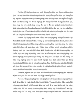 89
Thứ ba, bồi dưỡng nâng cao trình độ nguồn nhân lực. Trong những năm
qua, khu vực tư nhân nhìn chung chưa chú trọng đến nguồn nhân lực, bao gồm
đội ngũ lao động và quản lý doanh nghiệp, mặc dù đây được coi là yếu tồ quyết
định tới thành công của doanh nghiệp. Để nâng cao trình độ nguồn nhân lực,
biện pháp chủ yếu vẫn là tăng cường đào tạo và đào tạo lại dưới nhiều hình thức
khác nhau như theo học các chương trình chính khóa, đào tạo vừa học vừa làm,
huấn luyện trực tiếp tại doanh nghiệp, tổ chức các chương trình giao lưu, học tập
với các chuyên gia hay giữa nhân viên trong doanh nghiệp…
Thứ tư, xây dựng chiến lược về sở hữu công nghiệp trong bối cảnh Việt
Nam đã là thành viên của WTO. Tương tự như chiến lược kinh doanh, muốn bảo
hộ có hiệu quả quyền sở hữu công nghiệp, doanh nghiệp phải xây dựng cho mình
một chiến lược về hoạt động này. Chiến lược về bảo hộ sở hữu công nghiệp
thường phải gắn chặt cới chiến lược kinh doanh, đặc biệt khi doanh nghiệp có
chiến lược mở rộng thị trường xuất khẩu. Chiến lược sở hữu công nghiệp của
doanh nghiệp phải đặt ra được những nội dung sau. Xác định các đối tượng sở
hữu công nghiệp chủ yếu của doanh nghiệp. Xác định cách thức tạo dựng
(nguồn) của khối tài sản sở hữu công nghiệp. Xác định lành thổ cần bảo hội đối
với từng đối tượng sở hữu công nghiệp và cuối cùng là xác định bộ máy quản lý
quyền sở hữu công nghiệp trong doanh nghiệp.
Thứ năm, nghiên cứu lựa chọn mô hình tổ chức doanh nghiệp phù hợp đặc
biệt là theo yêu cầu của tiến trình hội nhập kinh tế quốc tế.
Thứ sáu, tăng cường hợp tác, mở rộng liên kết với các doanh nghiệp thuộc
kinh tế tư nhân và ở các thành phần kinh tế khác. Trong điều kiện điểm xuất phát
còn thấp, các doanh nghiệp thuộc khu vực kinh tế tư nhân không đủ khả năng
chống chọi lại với những doanh nghiệp lớn, những tập đoàn kinh tế. Vì vậy,
muốn nâng cao khả năng cạnh tranh phải tăng cường các mối liên kết kinh tế. Để
 