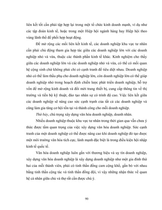 90
liên kết tốt cần phải tập hợp lại trong một tổ chức kinh doanh mạnh, ví dụ như
các tập đoàn kinh tế, hoặc trong một Hiệp hội ngành hàng hay Hiệp hội theo
vùng lãnh thổ để phối hợp hoạt động.
Để mở rộng các mối liên kết kinh tế, các doanh nghiệp khu vực tư nhân
cần phải chủ động tham gia hợp tác giữa các doanh nghiệp lớn với các doanh
nghiệp nhỏ và vừa, thuộc các thành phần kinh tế khác. Kinh nghiệm cho thấy
giữa các doanh nghiệp lớn và các doanh nghiệp nhỏ và vừa, có thể có mối quan
hệ cộng sinh chứ không phải chỉ có cạnh tranh để tiêu diệt nhau. Doanh nghiệp
nhỏ có thể làm thầu phụ cho doanh nghiệp lớn, còn doanh nghiệp lớn có thể giúp
doanh nghiệp nhỏ trong hoạch định chiến lược phát triển doanh nghiệp, hỗ trợ
vốn để mở rộng kinh doanh và đổi mới trang thiết bị, cung cấp thông tin về thị
trường và tiến bộ kỹ thuật, đào tạo nhân sự có trình độ cao. Việc liên kết giữa
các doanh nghiệp sẽ nâng cao sức cạnh trạnh của tất cả các doanh nghiệp và
cũng làm gia tăng cơ hội tồn tại và thành công cho mỗi doanh nghiệp.
Thứ bảy, chú trọng xây dựng văn hóa doanh nghiệp, doanh nhân.
Nhiều doanh nghiệp thuộc khu vực tư nhân trong thời gian qua vẫn chưa ý
thức được tầm quan trọng của việc xây dựng văn hóa doanh nghiệp. Sức cạnh
tranh của một doanh nghiệp có thể được nâng cao khi doanh nghiệp đó tạo được
một môi trường văn hóa tích cực, lành mạnh đặc biệt là trong điều kiện hội nhập
kinh tế quốc tế.
Văn hóa doanh nghiệp luôn gắn với thương hiệu và uy tín doanh nghiệp,
xây dựng văn hóa doanh nghiệp là xây dựng doanh nghiệp như một gia đình thứ
hai của mỗi thành viên, phải có tinh thần đồng cam cộng khổ, gắn bó với nhau
bằng tinh thần cộng tác và tinh thần đồng đội, vì vậy những nhận thức về quan
hệ cá nhân giữa chủ và thợ rất cần được chú ý.
 