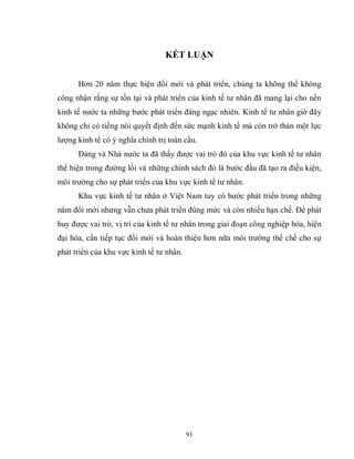 91
KẾT LUẬN
Hơn 20 năm thực hiện đổi mới và phát triển, chúng ta không thể không
công nhận rằng sự tồn tại và phát triển của kinh tế tư nhân đã mang lại cho nền
kinh tế nước ta những bước phát triển đáng ngạc nhiên. Kinh tế tư nhân giờ đây
không chỉ có tiếng nói quyết định đến sức mạnh kinh tế mà còn trở thàn một lực
lượng kinh tế có ý nghĩa chính trị toàn cầu.
Đảng và Nhà nước ta đã thấy được vai trò đó của khu vực kinh tế tư nhân
thể hiện trong đường lối và những chính sách đó là bước đầu đã tạo ra điều kiện,
môi trường cho sự phát triển của khu vực kinh tế tư nhân.
Khu vực kinh tế tư nhân ở Việt Nam tuy có bước phát triển trong những
năm đổi mới nhưng vẫn chưa phát triển đúng mức và còn nhiều hạn chế. Để phát
huy được vai trò, vị trí của kinh tế tư nhân trong giai đoạn công nghiệp hóa, hiện
đại hóa, cần tiếp tục đổi mới và hoàn thiện hơn nữa môi trường thể chế cho sự
phát triển của khu vực kinh tế tư nhân.
 