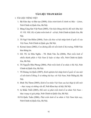 92
TÀI LIỆU THAM KHẢO
1. TÀI LIỆU TIẾNG VIỆT
1. Bộ Giáo dục và Đào tạo (2008), Giáo trình kinh tế chính trị Mác – Lênin,
Nxb Chính trị Quốc Gia, Hà Nội.
2. Đảng Cộng Sản Việt Nam (2005), Văn kiện Đảng thời kỳ đổi mới (Đại hội
VI. VII, VIII, IX) về phát triển kinh tế - xã hội, Nxb Chính trị Quốc Gia, Hà
Nội.
3. TS Ngô Văn Điểm (2004), Toàn cầu hóa và hội nhập kinh tế quốc tế của
Việt Nam, Nxb Chính trị Quốc gia, Hà Nội.
4. Kornai Janos (2002), Con đường dẫn tới nền kinh tế thị trường, NXB Văn
hóa thông tin.
5. GS. TS. Lê Hữu Nghĩa – TS. Đinh Văn Ân (2004), Phát triển kinh tế
nhiều thành phần ở Việt Nam lý luận và thực tiễn, Nxb Chính trị Quốc
Gia, Hà Nội.
6. TS Nguyễn Hữu Phong (2004), Phát triển kinh tế tư nhân ở Hà Nội, Nxb
Chính trị Quốc Gia, Hà Nội.
7. TS Hoàng An Quốc (2007), Kinh nghiệm hội nhập kinh tế quốc tế của một
số nền kinh tế Đông Á và những bài học với Việt Nam, Nxb Thống kê, Hà
Nội.
8. Đinh Thị Thơm (2005), Kinh tế tư nhân Việt Nam sau hai thập kỷ đổi mới
– thực trạng và những vấn đề, Nxb Khoa học xã hội, Hà Nội.
9. Lê Khắc Triết (2005), Đổi mới và phát triển kinh tế tư nhân Việt Nam –
thực trạng và giải pháp, Nxb Chính trị Quốc Gia, Hà Nội.
10.Vũ Quốc Tuấn (2006), Phát triển kinh tế tư nhân ở Việt Nam hiện nay,
Nxb Chính trị Quốc Gia, Hà Nội.
 