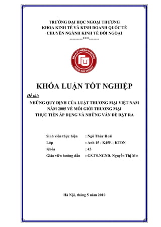 TRƢỜNG ĐẠI HỌC NGOẠI THƢƠNG
KHOA KINH TẾ VÀ KINH DOANH QUỐC TẾ
CHUYÊN NGÀNH KINH TẾ ĐỐI NGOẠI
---------***-------
KHÓA LUẬN TỐT NGHIỆP
Đề tài:
NHỮNG QUY ĐỊNH CỦA LUẬT THƢƠNG MẠI VIỆT NAM
NĂM 2005 VỀ MÔI GIỚI THƢƠNG MẠI
THỰC TIỄN ÁP DỤNG VÀ NHỮNG VẤN ĐỀ ĐẶT RA
Sinh viên thực hiện : Ngô Thúy Hoài
Lớp : Anh 15 - K45E - KTĐN
Khóa : 45
Giáo viên hƣớng dẫn : GS.TS.NGND. Nguyễn Thị Mơ
Hà Nội, tháng 5 năm 2010
 