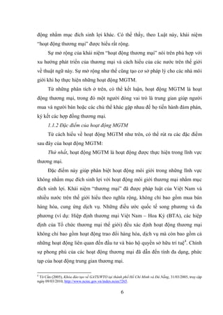 6
động nhằm mục đích sinh lợi khác. Có thể thấy, theo Luật này, khái niệm
“hoạt động thương mại” được hiểu rất rộng.
Sự mở rộng của khái niệm “hoạt động thương mại” nói trên phù hợp với
xu hướng phát triển của thương mại và cách hiểu của các nước trên thế giới
về thuật ngữ này. Sự mở rộng như thế cũng tạo cơ sở pháp lý cho các nhà môi
giới khi họ thực hiện những hoạt động MGTM.
Từ những phân tích ở trên, có thể kết luận, hoạt động MGTM là hoạt
động thương mại, trong đó một người đóng vai trò là trung gian giúp người
mua và người bán hoặc các chủ thể khác gặp nhau để họ tiến hành đàm phán,
ký kết các hợp đồng thương mại.
1.1.2 Đặc điểm của hoạt động MGTM
Từ cách hiểu về hoạt động MGTM như trên, có thể rút ra các đặc điểm
sau đây của hoạt động MGTM:
Thứ nhất, hoạt động MGTM là hoạt động được thực hiện trong lĩnh vực
thương mại.
Đặc điểm này giúp phân biệt hoạt động môi giới trong những lĩnh vực
không nhằm mục đích sinh lợi với hoạt động môi giới thương mại nhằm mục
đích sinh lợi. Khái niệm “thương mại” đã được pháp luật của Việt Nam và
nhiều nước trên thế giới hiểu theo nghĩa rộng, không chỉ bao gồm mua bán
hàng hóa, cung ứng dịch vụ. Những điều ước quốc tế song phương và đa
phương (ví dụ: Hiệp định thương mại Việt Nam – Hoa Kỳ (BTA), các hiệp
định của Tổ chức thương mại thế giới) đều xác định hoạt động thương mại
không chỉ bao gồm hoạt động trao đổi hàng hóa, dịch vụ mà còn bao gồm cả
những hoạt động liên quan đến đầu tư và bảo hộ quyền sở hữu trí tuệ4
. Chính
sự phong phú của các hoạt động thương mại đã dẫn đến tính đa dạng, phức
tạp của hoạt động trung gian thương mại.
4
Tô Cẩn (2005), Khóa đào tạo về GATS/WTO tại thành phố Hồ Chí Minh và Đà Nẵng, 31/03/2005, truy cập
ngày 09/03/2010, http://www.nciec.gov.vn/index.nciec?265.
 