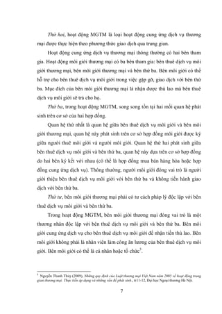 7
Thứ hai, hoạt động MGTM là loại hoạt động cung ứng dịch vụ thương
mại được thực hiện theo phương thức giao dịch qua trung gian.
Hoạt động cung ứng dịch vụ thương mại thông thường có hai bên tham
gia. Hoạt động môi giới thương mại có ba bên tham gia: bên thuê dịch vụ môi
giới thương mại, bên môi giới thương mại và bên thứ ba. Bên môi giới có thể
hỗ trợ cho bên thuê dịch vụ môi giới trong việc gặp gỡ, giao dịch với bên thứ
ba. Mục đích của bên môi giới thương mại là nhận được thù lao mà bên thuê
dịch vụ môi giới sẽ trả cho họ.
Thứ ba, trong hoạt động MGTM, song song tồn tại hai mối quan hệ phát
sinh trên cơ sở của hai hợp đồng.
Quan hệ thứ nhất là quan hệ giữa bên thuê dịch vụ môi giới và bên môi
giới thương mại, quan hệ này phát sinh trên cơ sở hợp đồng môi giới được ký
giữa người thuê môi giới và người môi giới. Quan hệ thứ hai phát sinh giữa
bên thuê dịch vụ môi giới và bên thứ ba, quan hệ này dựa trên cơ sở hợp đồng
do hai bên ký kết với nhau (có thể là hợp đồng mua bán hàng hóa hoặc hợp
đồng cung ứng dịch vụ). Thông thường, người môi giới đóng vai trò là người
giới thiệu bên thuê dịch vụ môi giới với bên thứ ba và không tiến hành giao
dịch với bên thứ ba.
Thứ tư, bên môi giới thương mại phải có tư cách pháp lý độc lập với bên
thuê dịch vụ môi giới và bên thứ ba.
Trong hoạt động MGTM, bên môi giới thương mại đóng vai trò là một
thương nhân độc lập với bên thuê dịch vụ môi giới và bên thứ ba. Bên môi
giới cung ứng dịch vụ cho bên thuê dịch vụ môi giới để nhận tiền thù lao. Bên
môi giới không phải là nhân viên làm công ăn lương của bên thuê dịch vụ môi
giới. Bên môi giới có thể là cá nhân hoặc tổ chức5
.
5
Nguyễn Thanh Thủy (2009), Những quy định của Luật thương mại Việt Nam năm 2005 về hoạt động trung
gian thương mại. Thực tiễn áp dụng và những vấn đề phát sinh., tr11-12, Đại học Ngoại thương Hà Nội.
 