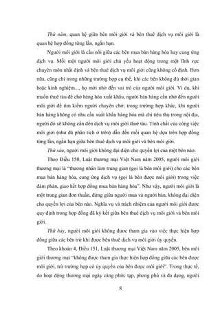 8
Thứ năm, quan hệ giữa bên môi giới và bên thuê dịch vụ môi giới là
quan hệ hợp đồng từng lần, ngắn hạn.
Người môi giới là cầu nối giữa các bên mua bán hàng hóa hay cung ứng
dịch vụ. Mỗi một người môi giới chủ yếu hoạt động trong một lĩnh vực
chuyên môn nhất định và bên thuê dịch vụ môi giới cũng không cố định. Hơn
nữa, cũng chỉ trong những trường hợp cụ thể, khi các bên không đủ thời gian
hoặc kinh nghiệm..., họ mới nhờ đến vai trò của người môi giới. Ví dụ, khi
muốn thuê tàu để chở hàng hóa xuất khẩu, người bán hàng cần nhờ đến người
môi giới để tìm kiếm người chuyên chở; trong trường hợp khác, khi người
bán hàng không có nhu cầu xuất khẩu hàng hóa mà chỉ tiêu thụ trong nội địa,
người đó sẽ không cần đến dịch vụ môi giới thuê tàu. Tính chất của công việc
môi giới (như đã phân tích ở trên) dẫn đến mối quan hệ dựa trên hợp đồng
từng lần, ngắn hạn giữa bên thuê dịch vụ môi giới và bên môi giới.
Thứ sáu, người môi giới không đại diện cho quyền lợi của một bên nào.
Theo Điều 150, Luật thương mại Việt Nam năm 2005, người môi giới
thương mại là “thương nhân làm trung gian (gọi là bên môi giới) cho các bên
mua bán hàng hóa, cung ứng dịch vụ (gọi là bên được môi giới) trong việc
đàm phán, giao kết hợp đồng mua bán hàng hóa”. Như vậy, người môi giới là
một trung gian đơn thuần, đứng giữa người mua và người bán, không đại diện
cho quyền lợi của bên nào. Nghĩa vụ và trách nhiệm của người môi giới được
quy định trong hợp đồng đã ký kết giữa bên thuê dịch vụ môi giới và bên môi
giới.
Thứ bảy, người môi giới không đươc tham gia vào việc thực hiện hợp
đồng giữa các bên trừ khi được bên thuê dịch vụ môi giới ủy quyền.
Theo khoản 4, Điều 151, Luật thương mại Việt Nam năm 2005, bên môi
giới thương mại “không được tham gia thực hiện hợp đồng giữa các bên được
môi giới, trừ trường hợp có ủy quyền của bên được môi giới”. Trong thực tế,
do hoạt động thương mại ngày càng phức tạp, phong phú và đa dạng, người
 