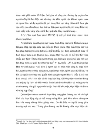 9
được môi giới muốn tiết kiệm thời gian và công sức thường ủy quyền cho
người môi giới thực hiện một số công việc khác ngoài việc kết nối người mua
và người bán. Ví dụ: người môi giới trong lĩnh vực hàng hải có thể tham gia
vào việc giao nhận hàng, làm thủ tục hải quan; người môi giới trong lĩnh vực
xuất nhập khẩu hàng hóa có thể thay mặt chủ hàng thu tiền hàng…
1.1.3 Phân biệt hoạt động MGTM và một số hoạt động trung gian
thương mại khác
Người trung gian thương mại và các hoạt động của họ là đối tượng quan
tâm của pháp luật các nước trên thế giới. Điểm chung nhận thấy trong các văn
bản pháp luật nước ngoài là khó có thể tìm thấy một định nghĩa chính thức về
hoạt động trung gian thương mại, nhưng thay vào đó có thể tìm thấy khá
nhiều quy định về từng loại người trung gian tham gia giúp đỡ để các bên xác
lập, thực hiện các giao dịch thương mại6
. Ví dụ, Điều 1.201 Luật thương mại
Hoa Kỳ định nghĩa: “Đại diện là người đại lý, nhân viên công ty hoặc hiệp
hội, người được ủy thác trông nom, người thực hiện, người quản lý tài sản, và
bất kỳ người nào được trao quyền hành động hộ người khác”; Điều 2.210 của
Luật trên có viết: “Một bên có thể thực hiện hay với bổn phận của mình thông
qua một sự ủy thác, trừ khi có thỏa thuận khác hoặc bên khác có những quyền
ưu tiên trong việc giữ nguyên bản việc thực thi bổn phận, thực hiện các hành
vi trong hợp đồng”.
Quan niệm của các nước về hoạt động trung gian thương mại và các loại
hình của hoạt động này có thể mang những khía cạnh khác nhau, nhưng cơ
bản vẫn mang những điểm giống nhau. Có thể hiểu về người trung gian
thương mại như sau: “Trung gian thương mại là thương nhân thực hiện các
6
Nguyễn Thị Vân Anh (2007), Pháp luật điều chỉnh hoạt động trung gian thương mại ở Việt Nam, Luận án
Tiến sĩ Luật học, tr18-19, Trường Đại học Luật Hà Nội.
 