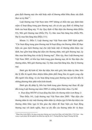 10
giao dịch thương mại cho một hoặc một số thương nhân khác được xác định
theo sự ủy thác”7
.
Luật thương mại Việt Nam năm 1997 không có điều nào quy định khái
niệm về hoạt động trung gian thương mại, chỉ có các quy định về những loại
hình của hoạt động này. Ví dụ: Quy định về Đại diện cho thương nhân (Điều
83), Môi giới thương mại (Điều 93), Ủy thác mua bán hàng hóa (Điều 99),
Đại lý mua bán hàng hóa (Điều 111).
Khoản 11, Điều 3, Luật thương mại Việt Nam năm 2005 định nghĩa:
“Các hoạt động trung gian thương mại là hoạt động của thương nhân để thực
hiện các giao dịch thương mại cho một hoặc một số thương nhân được xác
định, bao gồm hoạt động đại diện cho thương nhân, môi giới thương mại, ủy
thác mua bán hàng hóa và đại lý thương mại”. Như vậy, theo Luật thương mại
Việt Nam 2005, có bốn loại hình trung gian thương mại, đó là: Đại diện cho
thương nhân, Môi giới thương mại, Ủy thác mua bán hàng hóa, Đại lý thương
mại.
Dưới góc độ kinh tế, bên đại diện, bên môi giới, bên nhận ủy thác, bên
đại lý đều là người đảm nhiệm khâu phân phối hàng hóa từ người cung cấp
đến người tiêu dùng; và các hoạt động trung gian thương mại nói trên đều là
những phương thức phát triển kinh doanh.
Dưới góc độ pháp lý, bốn loại hình trung gian thương mại được đề cập
đến trong Luật thương mại năm 2005 có những điểm khác nhau. Cụ thể:
 Hoạt động MGTM và hoạt động Đại diện cho thương nhân (xem Bảng 1)
Theo Điều 141, Luật thương mại Việt Nam năm 2005: “Đại diện cho
thương nhân là việc một thương nhân nhận ủy nhiệm (gọi là bên đại diện) của
thương nhân khác (gọi là bên giao đại diện) để thực hiện các hoạt động
thương mại với danh nghĩa, theo sự chỉ dẫn của thương nhân đó và được
7
Phạm Duy Liên (2005), Sử dụng trung gian thương mại trong hoạt động xuất nhập khẩu ở Việt Nam – thực
trạng và giải pháp, Đề tài nghiên cứu khoa học cấp bộ, tr6-7, Trường Đại học Ngoại Thương Hà Nội.
 