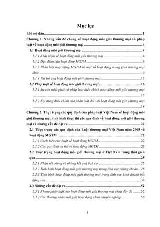 i
Mục lục
Lời mở đầu.............................................................................................................1
Chương 1. Những vấn đề chung về hoạt động môi giới thương mại và pháp
luật về hoạt động môi giới thương mại.................................................................4
1.1 Hoạt động môi giới thương mại...................................................................4
1.1.1 Khái niệm về hoạt động môi giới thương mại...........................................4
1.1.2 Đặc điểm của hoạt động MGTM ..............................................................6
1.1.3 Phân biệt hoạt động MGTM và một số hoạt động trung gian thương mại
khác..................................................................................................................9
1.1.4 Vai trò của hoạt động môi giới thương mại............................................13
1.2 Pháp luật về hoạt động môi giới thương mại ..............................................16
1.2.1 Sự cần thiết phải có pháp luật điểu chỉnh hoạt động môi giới thương mại
.......................................................................................................................17
1.2.2 Nội dung điều chỉnh của pháp luật đối với hoạt động môi giới thương mại
.......................................................................................................................18
Chương 2. Thực trạng các quy định của pháp luật Việt Nam về hoạt động môi
giới thương mại, tình hình thực thi các quy định về hoạt động môi giới thương
mại và những vấn đề đặt ra ................................................................................22
2.1 Thực trạng các quy định của Luật thương mại Việt Nam năm 2005 về
hoạt động MGTM ............................................................................................22
2.1.1 Cách hiểu của Luật về hoạt động MGTM...............................................22
2.1.2 Các quy định cụ thể về hoạt động MGTM ..............................................23
2.2 Thực trạng hoạt động môi giới thương mại ở Việt Nam trong thời gian
qua ....................................................................................................................25
2.2.1 Nhận xét chung về những kết quả tích cực..............................................25
2.2.2 Tình hình hoạt động môi giới thương mại trong lĩnh vực chứng khoán...28
2.2.3 Tình hình hoạt động môi giới thương mại trong lĩnh vực kinh doanh bất
động sản .........................................................................................................38
2.3 Những vấn đề đặt ra...................................................................................52
2.3.1 Khung pháp luật cho hoạt động môi giới thương mại chưa đầy đủ.........52
2.3.2 Các thương nhân môi giới hoạt động chưa chuyên nghiệp .....................58
 