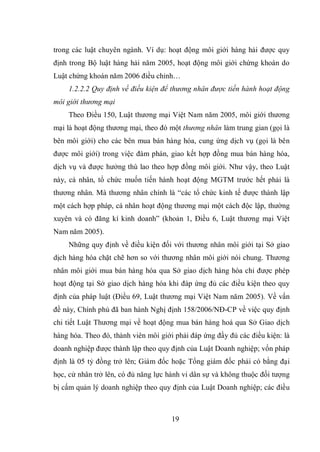 19
trong các luật chuyên ngành. Ví dụ: hoạt động môi giới hàng hải được quy
định trong Bộ luật hàng hải năm 2005, hoạt động môi giới chứng khoán do
Luật chứng khoán năm 2006 điều chỉnh…
1.2.2.2 Quy định về điều kiện để thương nhân được tiến hành hoạt động
môi giới thương mại
Theo Điều 150, Luật thương mại Việt Nam năm 2005, môi giới thương
mại là hoạt động thương mại, theo đó một thương nhân làm trung gian (gọi là
bên môi giới) cho các bên mua bán hàng hóa, cung ứng dịch vụ (gọi là bên
được môi giới) trong việc đàm phán, giao kết hợp đồng mua bán hàng hóa,
dịch vụ và được hưởng thù lao theo hợp đồng môi giới. Như vậy, theo Luật
này, cá nhân, tổ chức muốn tiến hành hoạt động MGTM trước hết phải là
thương nhân. Mà thương nhân chính là “các tổ chức kinh tế được thành lập
một cách hợp pháp, cá nhân hoạt động thương mại một cách độc lập, thường
xuyên và có đăng kí kinh doanh” (khoản 1, Điều 6, Luật thương mại Việt
Nam năm 2005).
Những quy định về điều kiện đối với thương nhân môi giới tại Sở giao
dịch hàng hóa chặt chẽ hơn so với thương nhân môi giới nói chung. Thương
nhân môi giới mua bán hàng hóa qua Sở giao dịch hàng hóa chỉ được phép
hoạt động tại Sở giao dịch hàng hóa khi đáp ứng đủ các điều kiện theo quy
định của pháp luật (Điều 69, Luật thương mại Việt Nam năm 2005). Về vấn
đề này, Chính phủ đã ban hành Nghị định 158/2006/NĐ-CP về việc quy định
chi tiết Luật Thương mại về hoạt động mua bán hàng hoá qua Sở Giao dịch
hàng hóa. Theo đó, thành viên môi giới phải đáp ứng đầy đủ các điều kiện: là
doanh nghiệp được thành lập theo quy định của Luật Doanh nghiệp; vốn pháp
định là 05 tỷ đồng trở lên; Giám đốc hoặc Tổng giám đốc phải có bằng đại
học, cử nhân trở lên, có đủ năng lực hành vi dân sự và không thuộc đối tượng
bị cấm quản lý doanh nghiệp theo quy định của Luật Doanh nghiệp; các điều
 
