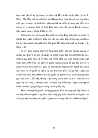 21
được môi giới đã ký hợp đồng với nhau, trừ khi có thỏa thuận khác (khoản 1,
Điều 153). Mức thù lao môi giới, nếu không được thỏa thuận trong hợp đồng
môi giới, sẽ được xác định theo giá của dịch vụ môi giới trong các điều kiện
tương tự về phương thức và thời điểm cung ứng, thị trường địa lý, phương
thức thanh toán…(khoản 2, Điều 153).
Tương ứng với quyền của bên môi giới, bên được môi giới có nghĩa vụ
trả thù lao và chi phí hợp lý khác cho bên môi giới; đồng thời cung cấp thông
tin, tài liệu, phương tiện cần thiết liên quan đến hàng hóa, dịch vụ (khoản 1, 2,
Điều 152).
So với Luật thương mại Việt Nam năm 2005, các luật chuyên ngành có
những quy định tỉ mỉ hơn về quyền và nghĩa vụ của bên môi giới thương mại.
Những quy định này, về cơ bản, khá thống nhất với Luật thương mại Việt
Nam năm 2005. Các luật chuyên ngành thường không đề cập đến quyền và
nghĩa vụ của bên được môi giới; và không phải luật chuyên ngành nào cũng
quy định cả về quyền và nghĩa vụ của bên môi giới. Chẳng hạn, Luật kinh
doanh bảo hiểm năm 2000 có nêu rõ quyền và nghĩa vụ của doanh nghiệp môi
giới bảo hiểm (Điều 91), nhưng Luật chứng khoán năm 2006 lại chỉ nhắc đến
nghĩa vụ của công ty chứng khoán – chủ thể duy nhất được Luật này cho phép
tiến hành hoạt động môi giới chứng khoán (Điều 71).
Điểm không thống nhất thường gặp giữa Luật thương mại Việt Nam và
các luật chuyên ngành là sự khác biệt trong quy định về quyền hưởng thù lao
môi giới hay hoa hồng môi giới – quyền quan trọng nhất đối với bên môi giới.
 