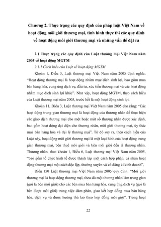 22
Chương 2. Thực trạng các quy định của pháp luật Việt Nam về
hoạt động môi giới thương mại, tình hình thực thi các quy định
về hoạt động môi giới thương mại và những vấn đề đặt ra
2.1 Thực trạng các quy định của Luật thương mại Việt Nam năm
2005 về hoạt động MGTM
2.1.1 Cách hiểu của Luật về hoạt động MGTM
Khoản 1, Điều 3, Luật thương mại Việt Nam năm 2005 định nghĩa:
“Hoạt động thương mại là hoạt động nhằm mục đích sinh lợi, bao gồm mua
bán hàng hóa, cung ứng dịch vụ, đầu tư, xúc tiến thương mại và các hoạt động
nhằm mục đích sinh lợi khác”. Như vậy, hoạt động MGTM, theo cách hiểu
của Luật thương mại năm 2005, trước hết là một hoạt động sinh lợi.
Khoản 11, Điều 3, Luật thương mại Việt Nam năm 2005 cho rằng: “Các
hoạt động trung gian thương mại là hoạt động của thương nhân để thực hiện
các giao dịch thương mại cho một hoặc một số thương nhân được xác định,
bao gồm hoạt động đại diện cho thương nhân, môi giới thương mại, ủy thác
mua bán hàng hóa và đại lý thương mại”. Từ đó suy ra, theo cách hiểu của
Luật này, hoạt động môi giới thương mại là một loại hình của hoạt động trung
gian thương mại, bên thuê môi giới và bên môi giới đều là thương nhân.
Thương nhân, theo khoản 1, Điều 6, Luật thương mại Việt Nam năm 2005,
“bao gồm tổ chức kinh tế được thành lập một cách hợp pháp, cá nhân hoạt
động thương mại một cách độc lập, thường xuyên và có đăng kí kinh doanh”.
Điều 150 Luật thương mại Việt Nam năm 2005 quy định: “Môi giới
thương mại là hoạt động thương mại, theo đó một thương nhân làm trung gian
(gọi là bên môi giới) cho các bên mua bán hàng hóa, cung ứng dịch vụ (gọi là
bên được môi giới) trong việc đàm phán, giao kết hợp đồng mua bán hàng
hóa, dịch vụ và được hưởng thù lao theo hợp đồng môi giới”. Trong hoạt
 