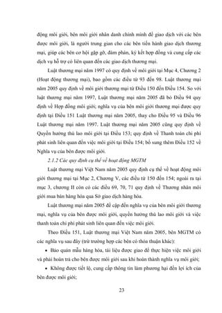 23
động môi giới, bên môi giới nhân danh chính mình để giao dịch với các bên
được môi giới, là người trung gian cho các bên tiến hành giao dịch thương
mại, giúp các bên cơ hội gặp gỡ, đàm phán, ký kết hợp đồng và cung cấp các
dịch vụ hỗ trợ có liên quan đến các giao dịch thương mại.
Luật thương mại năm 1997 có quy định về môi giới tại Mục 4, Chương 2
(Hoạt động thương mại), bao gồm các điều từ 93 đến 98. Luật thương mại
năm 2005 quy định về môi giới thương mại từ Điều 150 đến Điều 154. So với
luật thương mại năm 1997, Luật thương mại năm 2005 đã bỏ Điều 94 quy
định về Hợp đồng môi giới; nghĩa vụ của bên môi giới thương mại được quy
định tại Điều 151 Luật thương mại năm 2005, thay cho Điều 95 và Điều 96
Luật thương mại năm 1997. Luật thương mại năm 2005 cũng quy định về
Quyền hưởng thù lao môi giới tại Điều 153; quy định về Thanh toán chi phí
phát sinh liên quan đến việc môi giới tại Điều 154; bổ sung thêm Điều 152 về
Nghĩa vụ của bên được môi giới.
2.1.2 Các quy định cụ thể về hoạt động MGTM
Luật thương mại Việt Nam năm 2005 quy định cụ thể về hoạt động môi
giới thương mại tại Mục 2, Chương V, các điều từ 150 đến 154; ngoài ra tại
mục 3, chương II còn có các điều 69, 70, 71 quy định về Thương nhân môi
giới mua bán hàng hóa qua Sở giao dịch hàng hóa.
Luật thương mại năm 2005 đề cập đến nghĩa vụ của bên môi giới thương
mại, nghĩa vụ của bên được môi giới, quyền hưởng thù lao môi giới và việc
thanh toán chi phí phát sinh liên quan đến việc môi giới.
Theo Điều 151, Luật thương mại Việt Nam năm 2005, bên MGTM có
các nghĩa vụ sau đây (trừ trường hợp các bên có thỏa thuận khác):
 Bảo quản mẫu hàng hóa, tài liệu được giao để thực hiện việc môi giới
và phải hoàn trả cho bên được môi giới sau khi hoàn thành nghĩa vụ môi giới;
 Không được tiết lộ, cung cấp thông tin làm phương hại đến lợi ích của
bên được môi giới;
 