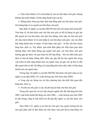 24
 Chịu trách nhiệm về tư cách pháp lý của các bên được môi giới, nhưng
không chịu trách nhiệm về khả năng thanh toán của họ;
 Không được tham gia thực hiện hợp đồng giữa các bên được môi giới,
trừ trường hợp có ủy quyền của bên được môi giới.
Quy định về nghĩa vụ của bên MGTM như trên chỉ mang tính tương đối.
Trên thực tế, rất khó kiểm soát việc bên môi giới có tiết lộ thông tin gây hại
đến quyền lợi của bên được môi giới hay không. Hơn nữa, do bên môi giới
chỉ chịu trách nhiệm về tư cách pháp lý của bên được môi giới, việc xác định
khả năng thanh toán sẽ thuộc về bên được môi giới – là bên cần bán (mua)
hàng hóa, dịch vụ. Tuy nhiên, quá trình đàm phán các điều kiện giao dịch
thường được tiến hành thông qua người môi giới, các bên được môi giới
thường gặp gỡ nhau vào giai đoạn ký kết hợp đồng – khi các điều kiện giao
dịch cơ bản đã được thống nhất. Điều này gây bất lợi cho người bán trong
việc kiểm tra khả năng thanh toán của người mua, lại gây sức ép tâm lý dẫn
đến người bán có thể vẫn đồng ý ký hợp đồng khi chưa chắc chắn về khả năng
thanh toán của người mua.
Tương ứng với nghĩa vụ của bên MGTM, bên được môi giới cũng có các
nghĩa vụ sau đây (Điều 152, Luật thương mại Việt Nam năm 2005):
 Cung cấp các thông tin, tài liệu, phương tiện cần thiết liên quan đến
hàng hóa, dịch vụ;
 Trả thù lao môi giới và các chi phí hợp lý khác cho bên môi giới.
Trong mối quan hệ với các luật chuyên ngành như Bộ luật hàng hải năm
2005, Luật kinh doanh bất động sản năm 2006…, Luật thương mại năm 2005
là luật chung, cũng là luật hiếm hoi đề cập đến nghĩa vụ của bên được môi
giới.
Theo Điều 153, nghĩa vụ trả thù lao môi giới, hay quyền hưởng thù lao
môi giới phát sinh từ thời điểm các bên được môi giới đã ký hợp đồng với
 
