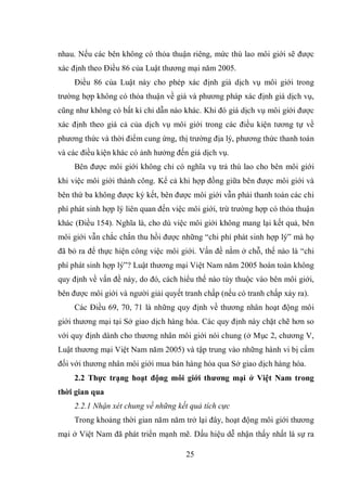 25
nhau. Nếu các bên không có thỏa thuận riêng, mức thù lao môi giới sẽ được
xác định theo Điều 86 của Luật thương mại năm 2005.
Điều 86 của Luật này cho phép xác định giá dịch vụ môi giới trong
trường hợp không có thỏa thuận về giá và phương pháp xác định giá dịch vụ,
cũng như không có bất kì chỉ dẫn nào khác. Khi đó giá dịch vụ môi giới được
xác định theo giá cả của dịch vụ môi giới trong các điều kiện tương tự về
phương thức và thời điểm cung ứng, thị trường địa lý, phương thức thanh toán
và các điều kiện khác có ảnh hưởng đến giá dịch vụ.
Bên được môi giới không chỉ có nghĩa vụ trả thù lao cho bên môi giới
khi việc môi giới thành công. Kể cả khi hợp đồng giữa bên được môi giới và
bên thứ ba không được ký kết, bên được môi giới vẫn phải thanh toán các chi
phí phát sinh hợp lý liên quan đến việc môi giới, trừ trường hợp có thỏa thuận
khác (Điều 154). Nghĩa là, cho dù việc môi giới không mang lại kết quả, bên
môi giới vẫn chắc chắn thu hồi được những “chi phí phát sinh hợp lý” mà họ
đã bỏ ra để thực hiện công việc môi giới. Vấn đề nằm ở chỗ, thế nào là “chi
phí phát sinh hợp lý”? Luật thương mại Việt Nam năm 2005 hoàn toàn không
quy định về vấn đề này, do đó, cách hiểu thế nào tùy thuộc vào bên môi giới,
bên được môi giới và người giải quyết tranh chấp (nếu có tranh chấp xảy ra).
Các Điều 69, 70, 71 là những quy định về thương nhân hoạt động môi
giới thương mại tại Sở giao dịch hàng hóa. Các quy định này chặt chẽ hơn so
với quy định dành cho thương nhân môi giới nói chung (ở Mục 2, chương V,
Luật thương mại Việt Nam năm 2005) và tập trung vào những hành vi bị cấm
đối với thương nhân môi giới mua bán hàng hóa qua Sở giao dịch hàng hóa.
2.2 Thực trạng hoạt động môi giới thương mại ở Việt Nam trong
thời gian qua
2.2.1 Nhận xét chung về những kết quả tích cực
Trong khoảng thời gian năm năm trở lại đây, hoạt động môi giới thương
mại ở Việt Nam đã phát triển mạnh mẽ. Dấu hiệu dễ nhận thấy nhất là sự ra
 