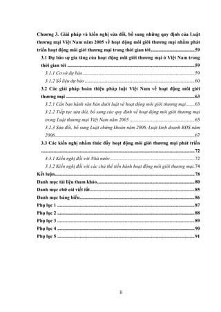 ii
Chương 3. Giải pháp và kiến nghị sửa đổi, bổ sung những quy định của Luật
thương mại Việt Nam năm 2005 về hoạt động môi giới thương mại nhằm phát
triển hoạt động môi giới thương mại trong thời gian tới...................................59
3.1 Dự báo sự gia tăng của hoạt động môi giới thương mại ở Việt Nam trong
thời gian tới ......................................................................................................59
3.1.1 Cơ sở dự báo..........................................................................................59
3.1.2 Số liệu dự báo ........................................................................................60
3.2 Các giải pháp hoàn thiện pháp luật Việt Nam về hoạt động môi giới
thương mại .......................................................................................................63
3.2.1 Cần ban hành văn bản dưới luật về hoạt động môi giới thương mại.......63
3.2.2 Tiếp tục sửa đổi, bổ sung các quy định về hoạt động môi giới thương mại
trong Luật thương mại Việt Nam năm 2005 ....................................................63
3.2.3 Sửa đổi, bổ sung Luật chứng khoán năm 2006, Luật kinh doanh BĐS năm
2006................................................................................................................67
3.3 Các kiến nghị nhằm thúc đẩy hoạt động môi giới thương mại phát triển
...........................................................................................................................72
3.3.1 Kiến nghị đối với Nhà nước....................................................................72
3.3.2 Kiến nghị đối với các chủ thể tiến hành hoạt động môi giới thương mại.74
Kết luận................................................................................................................78
Danh mục tài liệu tham khảo..............................................................................80
Danh mục chữ cái viết tắt....................................................................................85
Danh mục bảng biểu............................................................................................86
Phụ lục 1 ..............................................................................................................87
Phụ lục 2 ..............................................................................................................88
Phụ lục 3 ..............................................................................................................89
Phụ lục 4 ..............................................................................................................90
Phụ lục 5 ..............................................................................................................91
 