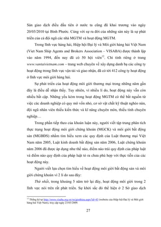 27
Sàn giao dịch điều đầu tiên ở nước ta cũng đã khai trương vào ngày
20/03/2010 tại Bình Phước. Cùng với sự ra đời của những sàn này là sự phát
triển của cả đội ngũ các nhà MGTM và hoạt động MGTM.
Trong lĩnh vực hàng hải, Hiệp hội Đại lý và Môi giới hàng hải Việt Nam
(Viet Nam Ship Agents and Brokers Association – VISABA) được thành lập
vào năm 1994, đến nay đã có 50 hội viên12
. Chỉ tính riêng ở trang
www.vantaivietnam.com – trang web chuyên về xây dựng danh bạ các công ty
hoạt động trong lĩnh vực vận tải và giao nhận, đã có tới 412 công ty hoạt động
ở lĩnh vực môi giới hàng hải.
Sự phát triển của hoạt động môi giới thương mại trong những năm gần
đây là điều dễ nhận thấy. Tuy nhiên, vì nhiều lí do, hoạt động này vẫn còn
nhiều bất cập. Những yếu kém trong hoạt động MGTM có thể bắt nguồn từ
việc các doanh nghiệp có quy mô vốn nhỏ, cơ sở vật chất kỹ thuật nghèo nàn,
đội ngũ nhân viên thiếu kiến thức và kĩ năng chuyên môn, thiếu tính chuyên
nghiệp…
Trong phần tiếp theo của khoán luận này, người viết tập trung phân tích
thực trạng hoạt động môi giới chứng khoán (MGCK) và môi giới bất động
sản (MGBĐS) nhằm tìm hiểu xem các quy định của Luật thương mại Việt
Nam năm 2005, Luật kinh doanh bất động sản năm 2006, Luật chứng khoán
năm 2006 đã được áp dụng như thế nào, điểm nào trái quy định của pháp luật
và điểm nào quy định của pháp luật tỏ ra chưa phù hợp với thực tiễn của các
hoạt động này.
Người viết lựa chọn tìm hiểu về hoạt động môi giới bất động sản và môi
giới chứng khoán vì 2 lí do sau đây:
Thứ nhất, trong khoảng 5 năm trở lại đây, hoạt động môi giới trong 2
lĩnh vực nói trên rất phát triển. Sự khởi sắc đó thể hiện ở 2 Sở giao dịch
12
Thống kê tại http://www.visaba.org.vn/vn/gioithieu.aspx?id=43 (website của Hiệp hội Đại lý và Môi giới
hàng hải Việt Nam), truy cập ngày 23/03/2009.
 
