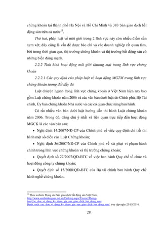 28
chứng khoán tại thành phố Hà Nội và Hồ Chí Minh và 383 Sàn giao dịch bất
động sản trên cả nước13
.
Thứ hai, pháp luật về môi giới trong 2 lĩnh vực này còn nhiều điểm cần
xem xét; đây cũng là vấn đề được báo chí và các doanh nghiệp rất quan tâm,
bởi trong thời gian qua, thị trường chứng khoán và thị trường bất động sản có
những biến động mạnh.
2.2.2 Tình hình hoạt động môi giới thương mại trong lĩnh vực chứng
khoán
2.2.2.1 Các quy định của pháp luật về hoạt động MGTM trong lĩnh vực
chứng khoán tương đối đầy đủ
Luật chuyên ngành trong lĩnh vực chứng khoán ở Việt Nam hiện nay bao
gồm Luật chứng khoán năm 2006 và các văn bản dưới luật do Chính phủ, Bộ Tài
chính, Ủy ban chứng khoán Nhà nước và các cơ quan chức năng ban hành.
Có rất nhiều văn bản dưới luật hướng dẫn thi hành Luật chứng khoán
năm 2006. Trong đó, đáng chú ý nhất và liên quan trực tiếp đến hoạt động
MGCK là các văn bản sau:
 Nghị định 14/2007/NĐ-CP của Chính phủ về việc quy định chi tiết thi
hành một số điều của Luật Chứng khoán;
 Nghị định 36/2007/NĐ-CP của Chính phủ về xử phạt vi phạm hành
chính trong lĩnh vực chứng khoán và thị trường chứng khoán;
 Quyết định số 27/2007/QĐ-BTC về việc ban hành Quy chế tổ chức và
hoạt động công ty chứng khoán;
 Quyết định số 15/2008/QĐ-BTC của Bộ tài chính ban hành Quy chế
hành nghề chứng khoán;
13
Theo website Mạng các Sàn giao dịch bất động sản Việt Nam,
http://www.sanbatdongsan.net.vn/Desktop.aspx/Tin-tuc/Thong-
bao/Cac_don_vi_dang_ky_tham_gia_san_giao_dich_bat_dong_san-
Danh_sach_cac_don_vi_dang_ky_tham_gia_san_giao_dich_bat_dong_san/, truy cập ngày 23/03/2010.
 