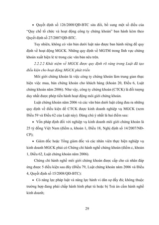 29
 Quyết định số 126/2008/QĐ-BTC sửa đổi, bổ sung một số điều của
“Quy chế tổ chức và hoạt động công ty chứng khoán” ban hành kèm theo
Quyết định số 27/2007/QĐ-BTC.
Tuy nhiên, không có văn bản dưới luật nào được ban hành riêng để quy
định về hoạt động MGCK. Những quy định về MGTM trong lĩnh vực chứng
khoán xuất hiện lẻ tẻ trong các văn bản nêu trên.
2.2.2.2 Khái niệm về MGCK được quy định rõ ràng trong Luật đã tạo
điều kiện cho hoạt động MGCK phát triển
Môi giới chứng khoán là việc công ty chứng khoán làm trung gian thực
hiện việc mua, bán chứng khoán cho khách hàng (khoản 20, Điều 6, Luật
chứng khoán năm 2006). Như vậy, công ty chứng khoán (CTCK) là đối tượng
duy nhất được phép tiến hành hoạt động môi giới chứng khoán.
Luật chứng khoán năm 2006 và các văn bản dưới luật cũng đưa ra những
quy định về điều kiện để CTCK được kinh doanh nghiệp vụ MGCK (xem
Điều 59 và Điều 62 của Luật này). Đáng chú ý nhất là hai điểm sau:
 Vốn pháp định đối với nghiệp vụ kinh doanh môi giới chứng khoán là
25 tỷ đồng Việt Nam (điểm a, khoản 1, Điều 18, Nghị định số 14/2007/NĐ-
CP);
 Giám đốc hoặc Tổng giám đốc và các nhân viên thực hiện nghiệp vụ
kinh doanh MGCK phải có Chứng chỉ hành nghề chứng khoán (điểm c, khoản
1, Điều 62, Luật chứng khoán năm 2006).
Chứng chỉ hành nghề môi giới chứng khoán được cấp cho cá nhân đáp
ứng được 5 điều kiện sau đây (Điều 79, Luật chứng khoán năm 2006 và Điều
4, Quyết định số 15/2008/QĐ-BTC):
 Có năng lực pháp luật và năng lực hành vi dân sự đầy đủ; không thuộc
trường hợp đang phải chấp hành hình phạt tù hoặc bị Toà án cấm hành nghề
kinh doanh;
 
