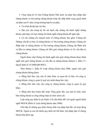 30
 Chưa từng bị Uỷ ban Chứng khoán Nhà nước xử phạt theo pháp luật
chứng khoán và thị trường chứng khoán hoặc đã chấp hành xong quyết định
xử phạt sau 01 năm, trong trường hợp bị xử phạt;
 Có trình độ đại học trở lên;
 Đạt yêu cầu trong kỳ thi sát hạch cấp chứng chỉ hành nghề chứng
khoán, phù hợp với loại chứng chỉ hành nghề chứng khoán đề nghị cấp;
 Có các chứng chỉ chuyên môn về chứng khoán, bao gồm: Chứng chỉ
Những vấn đề cơ bản về chứng khoán và Thị trường chứng khoán, Chứng chỉ
Pháp luật về chứng khoán và Thị trường chứng khoán, Chứng chỉ Phân tích
và Đầu tư chứng khoán, Chứng chỉ Môi giới chứng khoán và Tư vấn đầu tư
chứng khoán.
Người được cấp Chứng chỉ hành nghề môi giới chứng khoán được hành
nghề môi giới chứng khoán, tư vấn đầu tư chứng khoán (khoản 1, Điều 17,
Quyết định số 15/2008/QĐ-BTC).
Theo khoản 1, Điều 81 Luật chứng khoán năm 2006, người môi giới
chứng khoán không được:
 Đồng thời làm việc cho tổ chức khác có quan hệ sở hữu với công ty
chứng khoán, công ty quản lý quỹ nơi mình đang làm việc;
 Đồng thời làm việc cho công ty chứng khoán, công ty quản lý quỹ
khác;
 Đồng thời làm Giám đốc hoặc Tổng giám đốc của một tổ chức chào
bán chứng khoán ra công chúng hoặc tổ chức niêm yết.
Luật cũng quy định rõ các hành vi bị cấm khác đối với người người hành
nghề MGCK (Điều 9, Luật chứng khoán năm 2006).
Trên đây là những quy định chung nhất của pháp luật đối với hoạt động
MGCK. Ngoài ra còn rất nhiều quy định chi tiết khác, bởi pháp luật về chứng
khoán khá phức tạp.
 