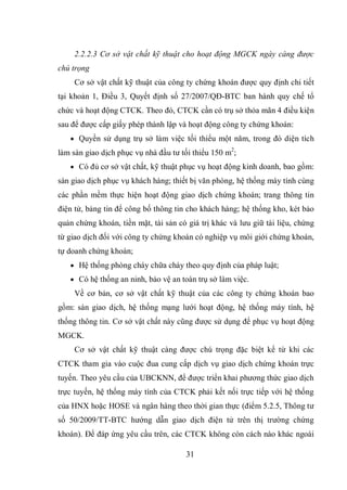 31
2.2.2.3 Cơ sở vật chất kỹ thuật cho hoạt động MGCK ngày càng được
chú trọng
Cơ sở vật chất kỹ thuật của công ty chứng khoán được quy định chi tiết
tại khoản 1, Điều 3, Quyết định số 27/2007/QĐ-BTC ban hành quy chế tổ
chức và hoạt động CTCK. Theo đó, CTCK cần có trụ sở thỏa mãn 4 điều kiện
sau để được cấp giấy phép thành lập và hoạt động công ty chứng khoán:
 Quyền sử dụng trụ sở làm việc tối thiểu một năm, trong đó diện tích
làm sàn giao dịch phục vụ nhà đầu tư tối thiểu 150 m2
;
 Có đủ cơ sở vật chất, kỹ thuật phục vụ hoạt động kinh doanh, bao gồm:
sàn giao dịch phục vụ khách hàng; thiết bị văn phòng, hệ thống máy tính cùng
các phần mềm thực hiện hoạt động giao dịch chứng khoán; trang thông tin
điện tử, bảng tin để công bố thông tin cho khách hàng; hệ thống kho, két bảo
quản chứng khoán, tiền mặt, tài sản có giá trị khác và lưu giữ tài liệu, chứng
từ giao dịch đối với công ty chứng khoán có nghiệp vụ môi giới chứng khoán,
tự doanh chứng khoán;
 Hệ thống phòng cháy chữa cháy theo quy định của pháp luật;
 Có hệ thống an ninh, bảo vệ an toàn trụ sở làm việc.
Về cơ bản, cơ sở vật chất kỹ thuật của các công ty chứng khoán bao
gồm: sàn giao dịch, hệ thống mạng lưới hoạt động, hệ thống máy tính, hệ
thống thông tin. Cơ sở vật chất này cũng được sử dụng để phục vụ hoạt động
MGCK.
Cơ sở vật chất kỹ thuật càng được chú trọng đặc biệt kể từ khi các
CTCK tham gia vào cuộc đua cung cấp dịch vụ giao dịch chứng khoán trực
tuyến. Theo yêu cầu của UBCKNN, để được triển khai phương thức giao dịch
trực tuyến, hệ thống máy tính của CTCK phải kết nối trực tiếp với hệ thống
của HNX hoặc HOSE và ngân hàng theo thời gian thực (điểm 5.2.5, Thông tư
số 50/2009/TT-BTC hướng dẫn giao dịch điện tử trên thị trường chứng
khoán). Để đáp ứng yêu cầu trên, các CTCK không còn cách nào khác ngoài
 