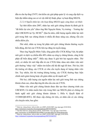 32
đầu tư cho hạ tầng CNTT, tìm kiếm các giải pháp quản lý và cung cấp dịch vụ
hiện đại nhằm nâng cao cơ sở vật chất kỹ thuật, phục vụ hoạt động MGCK.
2.2.2.4 Nguồn nhân lực cho hoạt động MGCK ngày càng được cải thiện
Tại thời điểm năm 2007, nhân lực môi giới chứng khoán bị đánh giá là
“đã thiếu lại còn yếu” (theo ông Bùi Nguyên Hoàn, Vụ trưởng – Trưởng đại
diện UBCKNN tại Tp. HCM)14
. Qua ba năm, chất lượng nguồn nhân lực môi
giới trong lĩnh vực chứng khoán ít nhiều đã được nâng cao, nhưng vẫn còn
nhiều điểm yếu.
Thứ nhất, nhân sự trong bộ phận môi giới chứng khoán thường xuyên
biến động, đòi hỏi các CTCK liên tục đăng tin tuyển dụng.
Theo ông Nguyễn Miên Tuấn, tổng giám đốc CTCK Rồng Việt, bộ phận
môi giới và dịch vụ chiếm đến 40% nhân sự công ty chứng khoán, cũng là bộ
phận dễ biến động nhất15
. Điều này được lí giải bởi hai nguyên nhân. Thứ
nhất, có nhiều lời mời hấp dẫn từ các CTCK khác nhau nên nhân viên môi
giới thường “nhảy việc” nhằm tìm kiếm chế độ đãi ngộ tốt hơn. Thứ hai, khi
thị trường sôi động, các CTCK có nhu cầu tuyển dụng số lượng nhân viên
lớn. Tuy nhiên, khi thị trường khủng hoảng, các CTCK thường thực hiện
chính sách giảm lương hoặc cắt giảm nhân sự rất mạnh mẽ16
.
Thứ hai, chất lượng của nguồn nhân lực môi giới trong lĩnh vực chứng
khoán chưa cao, chưa đáp ứng đủ nhu cầu của các CTCK.
Nhân viên môi giới chứng khoán được đào tạo theo chương trình của
UBCKNN. Cá nhân muốn làm việc trong lĩnh vực MGCK phải có chứng chỉ
hành nghề môi giới chứng khoán (khoản 1, Điều 4, Quyết định số
15/2008/QĐ-BTC). Để được cấp chứng chỉ trên, cá nhân cần có các chứng
chỉ chuyên môn, bao gồm:
14
Nhân lực chứng khoán: hiếm từ đầu vào (2007), 02/03/2007, truy cập ngày 22/03/2010,
http://vietnamnet.vn/giaoduc/chuyengiangduong/2007/03/668762/ .
15
Vẫn khát nhân lực chứng khoán (2010), 05/02/2010, truy cập ngày 22/03/2010,
http://vneconomy.vn/2010020503383539P0C5/van-khat-nhan-luc-chung-khoan.htm.
16
Nhân lực chứng khoán: hiếm từ đầu vào (2007), 02/03/2007, cập ngày 23/03/2010,
http://vietnamnet.vn/giaoduc/chuyengiangduong/2007/03/668762/.
 