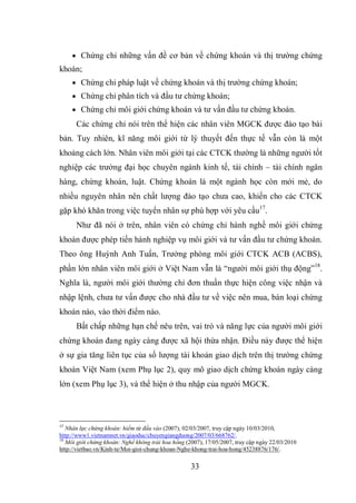 33
 Chứng chỉ những vấn đề cơ bản về chứng khoán và thị trường chứng
khoán;
 Chứng chỉ pháp luật về chứng khoán và thị trường chứng khoán;
 Chứng chỉ phân tích và đầu tư chứng khoán;
 Chứng chỉ môi giới chứng khoán và tư vấn đầu tư chứng khoán.
Các chứng chỉ nói trên thể hiện các nhân viên MGCK được đào tạo bài
bản. Tuy nhiên, kĩ năng môi giới từ lý thuyết đến thực tế vẫn còn là một
khoảng cách lớn. Nhân viên môi giới tại các CTCK thường là những người tốt
nghiệp các trường đại học chuyên ngành kinh tế, tài chính – tài chính ngân
hàng, chứng khoán, luật. Chứng khoán là một ngành học còn mới mẻ, do
nhiều nguyên nhân nên chất lượng đào tạo chưa cao, khiến cho các CTCK
gặp khó khăn trong việc tuyển nhân sự phù hợp với yêu cầu17
.
Như đã nói ở trên, nhân viên có chứng chỉ hành nghề môi giới chứng
khoán được phép tiến hành nghiệp vụ môi giới và tư vấn đầu tư chứng khoán.
Theo ông Huỳnh Anh Tuấn, Trưởng phòng môi giới CTCK ACB (ACBS),
phần lớn nhân viên môi giới ở Việt Nam vẫn là “người môi giới thụ động”18
.
Nghĩa là, người môi giới thường chỉ đơn thuần thực hiện công việc nhận và
nhập lệnh, chưa tư vấn được cho nhà đầu tư về việc nên mua, bán loại chứng
khoán nào, vào thời điểm nào.
Bất chấp những hạn chế nêu trên, vai trò và năng lực của người môi giới
chứng khoán đang ngày càng được xã hội thừa nhận. Điều này được thể hiện
ở sự gia tăng liên tục của số lượng tài khoản giao dịch trên thị trường chứng
khoán Việt Nam (xem Phụ lục 2), quy mô giao dịch chứng khoán ngày càng
lớn (xem Phụ lục 3), và thể hiện ở thu nhập của người MGCK.
17
Nhân lực chứng khoán: hiếm từ đầu vào (2007), 02/03/2007, truy cập ngày 10/03/2010,
http://www1.vietnamnet.vn/giaoduc/chuyengiangduong/2007/03/668762/.
18
Môi giới chứng khoán: Nghề không trải hoa hồng (2007), 17/05/2007, truy cập ngày 22/03/2010
http://vietbao.vn/Kinh-te/Moi-gioi-chung-khoan-Nghe-khong-trai-hoa-hong/45238876/176/.
 