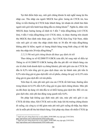 34
Tại thời điểm hiện nay, môi giới chứng khoán là một nghề mang lại thu
nhập cao. Thu nhập của người MGCK bao gồm: lương do CTCK trả, hoa
hồng và tiền thưởng từ CTCK hoặc khách hàng, lợi nhuận do chính bản thân
người môi giới tiến hành hoạt động đầu tư chứng khoán19
. Nghĩa là, nhân viên
MGCK được hưởng lương cố định từ 5 đến 7 triệu đồng/tháng (với CTCK
lớn), 4 đến 5 triệu đồng/tháng (với CTCK nhỏ), và được thưởng trên doanh
thu MGCK theo định mức được giao. Tại CTCK Kim Eng Việt Nam, nhân
viên môi giới có mức thu nhập chính thức từ 30 đến 40 triệu đồng/tháng
không phải là hiếm; người có lượng khách hàng trung bình cũng có thể đạt
mức thu nhập trên 20 triệu đồng/tháng20
.
2.2.2.5 Phí môi giới chứng khoán đã được quy định chi tiết
Theo thông tư số 02/2000/TT-UBCK (sửa đổi, bổ sung một số điều tại
Thông tư số 01/2000/TT-UBCK hướng dẫn thu phí đối với khách hàng của
các tổ chức kinh doanh dịch vụ chứng khoán), phí môi giới của các CTCK lúc
đầu là 0,5% trên tổng giá trị giao dịch được sửa lại thành mức phí trần là
0,5% trên tổng giá trị giao dịch đối với cổ phiếu, chứng chỉ quỹ và 0,15% trên
tổng giá trị giao dịch đối với trái phiếu.
Trên thực tế, mức phí môi giới của các CTCK rất linh hoạt, thường nằm
trong khoản từ 0,15% đến 0,4% tổng giá trị giao dịch chứng khoán. Mức phí
ưu đãi được áp dụng với nhà đầu tư có khối lượng giao dịch lớn. Đối với các
giao dịch nhỏ, mức phí dao động xung quanh mốc 0,4%.
Do pháp luật không quy định mức phí sàn, mức phí môi giới ở các
CTCK rất khác nhau. Khi CTCK mới ra đời, hoặc khi thị trường chứng khoán
đi xuống, các công ty có thể giảm mức phí môi giới xuống rất thấp, hay thậm
chí là miễn phí để thu hút khách hàng. Giải pháp này được rất nhiều CTCK áp
19
Nghề môi giới chứng khoán hái ra tiền (2009), 29/09/2009, truy cập ngày 23/03/2010,
http://atpvietnam.com/vn/thuctechoick/39347/index.aspx.
20
Nghề môi giới chứng khoán hái ra tiền (2009), 29/09/2009, truy cập ngày 23/03/2010,
http://atpvietnam.com/vn/thuctechoick/39347/index.aspx.
 