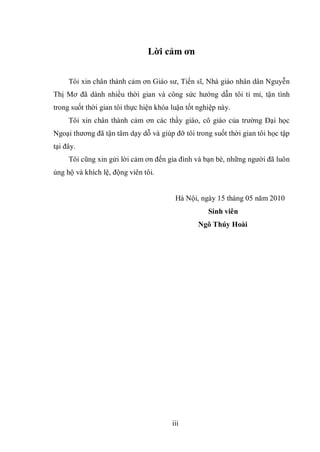 iii
Lời cảm ơn
Tôi xin chân thành cảm ơn Giáo sư, Tiến sĩ, Nhà giáo nhân dân Nguyễn
Thị Mơ đã dành nhiều thời gian và công sức hướng dẫn tôi tỉ mỉ, tận tình
trong suốt thời gian tôi thực hiện khóa luận tốt nghiệp này.
Tôi xin chân thành cảm ơn các thầy giáo, cô giáo của trường Đại học
Ngoại thương đã tận tâm dạy dỗ và giúp đỡ tôi trong suốt thời gian tôi học tập
tại đây.
Tôi cũng xin gửi lời cảm ơn đến gia đình và bạn bè, những người đã luôn
ủng hộ và khích lệ, động viên tôi.
Hà Nội, ngày 15 tháng 05 năm 2010
Sinh viên
Ngô Thúy Hoài
 