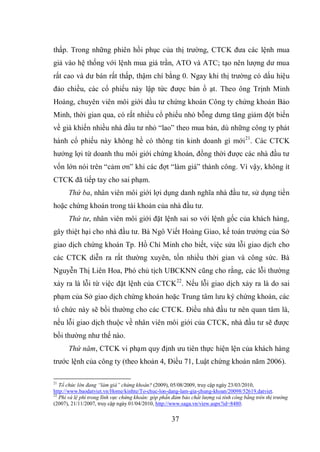 37
thấp. Trong những phiên hồi phục của thị trường, CTCK đưa các lệnh mua
giả vào hệ thống với lệnh mua giá trần, ATO và ATC; tạo nên lượng dư mua
rất cao và dư bán rất thấp, thậm chí bằng 0. Ngay khi thị trường có dấu hiệu
đảo chiều, các cổ phiếu này lập tức được bán ồ ạt. Theo ông Trịnh Minh
Hoàng, chuyên viên môi giới đầu tư chứng khoán Công ty chứng khoán Bảo
Minh, thời gian qua, có rất nhiều cổ phiếu nhỏ bỗng dưng tăng giảm đột biến
về giá khiến nhiều nhà đầu tư nhỏ “lao” theo mua bán, dù những công ty phát
hành cổ phiếu này không hề có thông tin kinh doanh gì mới21
. Các CTCK
hưởng lợi từ doanh thu môi giới chứng khoán, đồng thời được các nhà đầu tư
vốn lớn nói trên “cảm ơn” khi các đợt “làm giá” thành công. Vì vậy, không ít
CTCK đã tiếp tay cho sai phạm.
Thứ ba, nhân viên môi giới lợi dụng danh nghĩa nhà đầu tư, sử dụng tiền
hoặc chứng khoán trong tài khoản của nhà đầu tư.
Thứ tư, nhân viên môi giới đặt lệnh sai so với lệnh gốc của khách hàng,
gây thiệt hại cho nhà đầu tư. Bà Ngô Viết Hoàng Giao, kế toán trưởng của Sở
giao dịch chứng khoán Tp. Hồ Chí Minh cho biết, việc sửa lỗi giao dịch cho
các CTCK diễn ra rất thường xuyên, tốn nhiều thời gian và công sức. Bà
Nguyễn Thị Liên Hoa, Phó chủ tịch UBCKNN cũng cho rằng, các lỗi thường
xảy ra là lỗi từ việc đặt lệnh của CTCK22
. Nếu lỗi giao dịch xảy ra là do sai
phạm của Sở giao dịch chứng khoán hoặc Trung tâm lưu ký chứng khoán, các
tổ chức này sẽ bồi thường cho các CTCK. Điều nhà đầu tư nên quan tâm là,
nếu lỗi giao dịch thuộc về nhân viên môi giới của CTCK, nhà đầu tư sẽ được
bồi thường như thế nào.
Thứ năm, CTCK vi phạm quy định ưu tiên thực hiện lện của khách hàng
trước lệnh của công ty (theo khoản 4, Điều 71, Luật chứng khoán năm 2006).
21
Tổ chức lớn đang “làm giá” chứng khoán? (2009), 05/08/2009, truy cập ngày 23/03/2010,
http://www.baodatviet.vn/Home/kinhte/To-chuc-lon-dang-lam-gia-chung-khoan/20098/52619.datviet.
22
Phí và lệ phí trong lĩnh vực chứng khoán: góp phần đảm bảo chất lượng và tính công bằng trên thị trường
(2007), 21/11/2007, truy cập ngày 01/04/2010, http://www.saga.vn/view.aspx?id=8480.
 