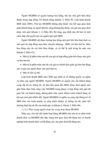 41
Người MGBĐS có quyền hưởng hoa hồng, thù lao môi giới theo thỏa
thuận trong hợp đồng với khách hàng (khoản 3, Điều 48, Luật kinh doanh
BĐS năm 2006). Thù lao MGBĐS không phụ thuộc vào kết quả giao dịch
giữa khách hàng và người thứ ba, cũng không phụ thuộc vào giá của giao dịch
được môi giới (khoản 1, 2, Điều 46). Rõ ràng, quy định này đã bảo vệ một
cách chặt chẽ quyền lợi của người môi giới BĐS.
Người MGBĐS chỉ được hưởng hoa hồng môi giới khi bên thuê dịch vụ
môi giới ký hợp đồng mua bán, chuyển nhượng... BĐS với bên thứ ba. Mức
hoa hồng này do các bên thỏa thuận, và có thể là một trong ba mức sau
(khoản 2, Điều 47):
 Một tỷ lệ phần trăm nào đó của giá trị hợp đồng giữa bên được môi giới
và bên thứ ba;
 Một tỷ lệ phần trăm nào đó của giá trị chênh lệch giữa giá bán bất động
sản và giá của người được môi giới đưa ra;
 Một số tiền cụ thể.
Luật kinh doanh BĐS năm 2006 quy định rõ về những quyền và nghĩa
vụ khác của người MGBĐS. Người MGBĐS có quyền yêu cầu khách hàng
cung cấp hồ sơ, thông tin, tài liệu liên quan đến BĐS; được thuê người môi
giới khác thực hiện công việc MGBĐS trong phạm vi hợp đồng môi giới đã
giao kết với khách hàng, nhưng phải chịu trách nhiệm trước khách hàng về
kết quả môi giới (Điều 48). Người MGBĐS có nghĩa vụ cung cấp thông tin về
BĐS đưa vào kinh doanh và chịu trách nhiệm về thông tin đó; phải bồi
thường thiệt hại do lỗi của mình gây ra (khoản 2, khoản 5, Điều 49).
2.2.3.2 Thực trạng nguồn nhân lực trong hoạt động MGBĐS
Hiện nay, chủ thể tiến hành hoạt động MGBĐS chủ yếu là cá nhân kinh
doanh dịch vụ MGBĐS độc lập, trung tâm giao dịch bất động sản và doanh
nghiệp kinh doanh dịch vụ bất động sản, sàn giao dịch bất động sản.
 