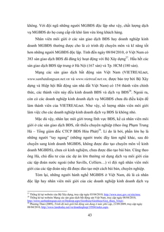43
không. Với đội ngũ những người MGBĐS độc lập như vậy, chất lượng dịch
vụ MGBĐS do họ cung cấp rất khó làm vừa lòng khách hàng.
Nhân viên môi giới ở các sàn giao dịch BĐS hay doanh nghiệp kinh
doanh MGBĐS thường được cho là có trình độ chuyên môn và kĩ năng tốt
hơn những người MGBĐS độc lập. Tính đến ngày 08/04/2010, ở Việt Nam có
383 sàn giao dịch BĐS đã đăng ký hoạt động với Bộ Xây dựng27
. Hầu hết các
sàn giao dịch BĐS tập trung ở Hà Nội (167 sàn) và Tp. HCM (180 sàn).
Mạng các sàn giao dịch bất động sản Việt Nam (VIETREALnet,
www.sanbatdongsan.net.vn và www.vietreal.net.vn, được bảo trợ bởi Bộ Xây
dựng và Hiệp hội Bất động sản nhà đất Việt Nam) có 154 thành viên chính
thức, các thành viên này đều kinh doanh BĐS và dịch vụ BĐS28
. Ngoài ra,
còn có các doanh nghiệp kinh doanh dịch vụ MGBĐS chưa đủ điều kiện để
làm thành viên của VIETREALnet. Như vậy, số lượng nhân viên môi giới
làm việc cho các doanh nghiệp kinh doanh dịch vụ BĐS là không nhỏ.
Mặc dù vậy, nhân lực môi giới trong lĩnh vực BĐS, kể cả nhân viên môi
giới ở các sàn giao dịch BĐS, rất thiếu chuyên nghiệp (theo ông Phạm Trung
Hà – Tổng giám đốc CTCP BĐS Hòa Phát)29
. Lí do là bởi, phần lớn họ là
những người “tay ngang” (những người trước đây làm nghề khác, sau đó
chuyển sang kinh doanh MGBĐS, không được đào tạo chuyên môn về kinh
doanh MGBĐS), chưa có kinh nghiệm, chưa được đào tạo bài bản. Cũng theo
ông Hà, chủ đầu tư của các dự án lớn thường sử dụng dịch vụ môi giới của
các tập đoàn nước ngoài (như Savills, Colliers…) vì đội ngũ nhân viên môi
giới của các tập đoàn này đã được đào tạo một cách bài bản, chuyên nghiệp.
Tóm lại, những người hành nghề MGBĐS ở Việt Nam, dù là cá nhân
độc lập hay nhân viên môi giới của các doanh nghiệp kinh doanh dịch vụ
27
Thống kê tại website của Bộ Xây dựng, truy cập ngày 03/04/2010, http://www.moc.gov.vn/site/moc.
28
Thống kê tại website Mạng các sàn giao dịch bất động sản Việt Nam, truy cập ngày 08/04/2010,
http://www.sanbatdongsan.net.vn/Desktop.aspx/Gioithieu/Gioithieu/Gioi_thieu_Vrnet/.
29
Phương Thảo (2009), Trình độ môi giới bất động sản đang ở mức phổ cập, 21/09/2009, truy cập ngày
08/04/2010, http://www.landtoday.net/vn/doanhnghiep/19504/index.aspx.
 